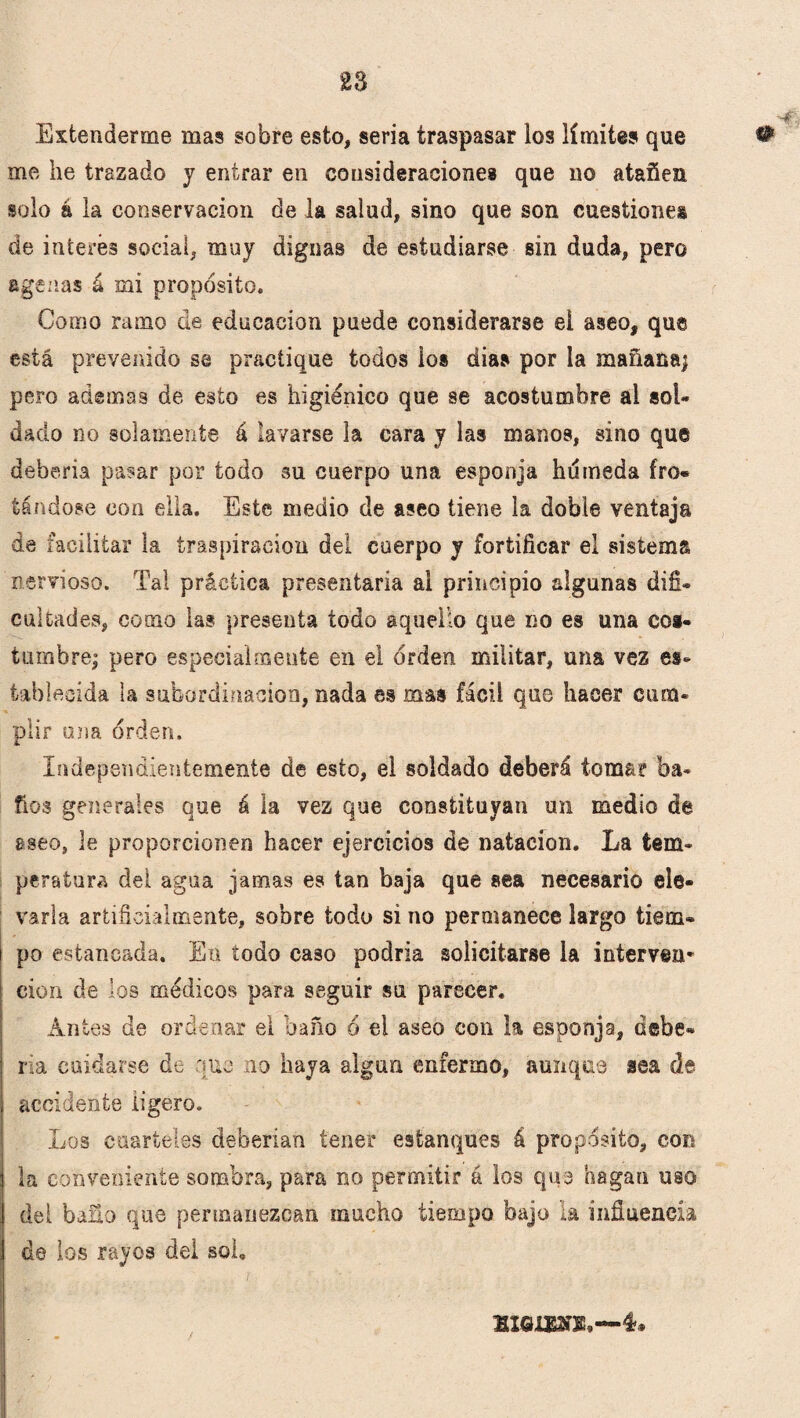Extenderme mas sobre esto, seria traspasar los límites que # me he trazado y entrar en consideraciones que no atañen solo á la conservación de la salud, sino que son cuestiones de interés social, muy dignas de estudiarse sin duda, pero ageuas á mi propósito. Como ramo de educación puede considerarse ei aseo, que está prevenido se practique todos ios dias por la mañana^ pero ademas de esto es higiénico que se acostumbre al sol¬ dado no solamente á lavarse la cara y las manos, sino que debería pasar por todo su cuerpo una esponja húmeda fro« tándose con ella. Este medio de aseo tiene la doble ventaja de facilitar la traspiración del cuerpo y fortificar el sistema nervioso. Tal práctica presentarla ai principio algunas difi¬ cultades, como las presenta todo aquello que no es una cos¬ tumbre^ pero especialmente en el orden militar, una vez es¬ tablecida la subordinación, nada es mas fácil que hacer cum¬ plir una orden. Independientemente de esto, ei soldado deberá toma? ba¬ ños generales que á la vez que constituyan un medio de aseo, le proporcionen hacer ejercicios de natación. La tem¬ peratura del agua jamas es tan baja que sea necesario ele¬ varla artificialmente, sobre todo sí no permanece largo tiem* i po estancada. En todo caso podría solicitarse la interven* cion de los médicos para seguir su parecer. Antes de ordenar el baño ó ei aseo con la esponja. Gehe¬ na cuidarse de que no haya algún enfermo, aunque sea de accidente ligero. Los cuarteles deberían tener estanques á propósito, con la conveniente sombra, para no permitir á los que hagan uso del baño que permanezcan mucho tiempo bajo la influencia do ios rayos del sol. «GIOT.—4.