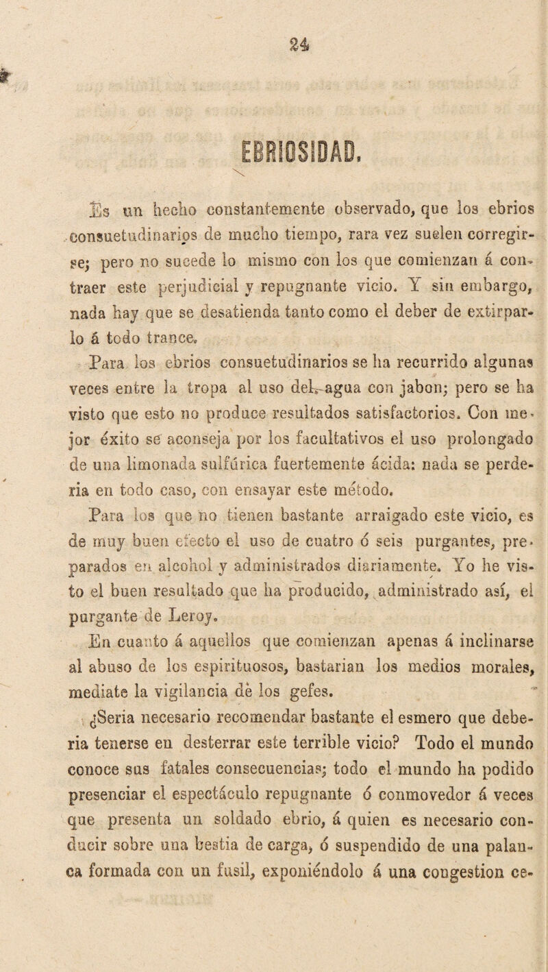 n ífc . t \ Es un hecho constantemente observado, que los ebrios consuetudinarios de mucho tiempo, rara vez suelen corregir¬ se; pero no sucede lo mismo con los que comienzan á con¬ traer este perjudicial y repugnante vicio* Y sin embargo, nada hay que se desatienda tanto como el deber de extirpar¬ lo á todo trance. Para los ebrios consuetudinarios se ha recurrido algunas veces entre la tropa al uso desagua con jabón; pero se ha visto que esto no produce resultados satisfactorios. Con me> ior éxito se aconseja por los facultativos el uso prolongado de una limonada sulfúrica fuertemente ácida: nada se perde¬ ría en todo caso, con ensayar este método. Para los que no tienen bastante arraigado este vicio, es de muy buen efecto el uso de cuatro 6 seis purgantes, pre* parados en alcohol y administrados diariamente. Yo he vis¬ to el buen resultado que ha producido, administrado así, ei purgante de Leroy. En cuanto á aquellos que comienzan apenas á inclinarse al abuso de los espirituosos, bastarian los medios morales, medíate la vigilancia de los gefes. ¿Seria necesario recomendar bastante el esmero que debe¬ ría tenerse en desterrar este terrible vicio? Todo el mundo conoce sus fatales consecuencia?; todo el mundo ha podido presenciar el espectáculo repugnante 6 conmovedor á veces que presenta un soldado ebrio, á quien es necesario con¬ ducir sobre una bestia de carga, d suspendido de una palan¬ ca formada con un fusil, exponiéndolo á una congestión ce-