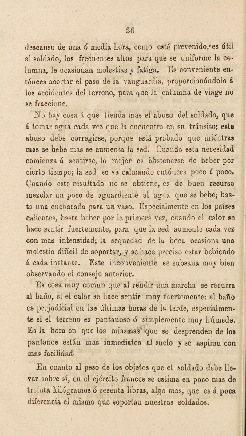descanso de una ó media hora* como está prevenido,* es útil al soldado, los frecuentes altos para que se uniforme la co¬ lumna, le ocasionan molestias y fatiga. Es conveniente en¬ téricas acortar el paso de la vanguardia, proporcionándolo á los accidentes del terreno, para que la columna de viage no se fraccione. No hay cosa á que tienda mas el abuso del soldado, que á tomar agua cada vez que la encuentra en su tránsito; este abuso debe corregirse, porque está probado que mientras mas se bebe mas se aumenta la sed. Cuando esta necesidad comienza á sentirse, lo mejor es abstenerse de beber por cierto tiempo; la sed se va calmando eniénces poco á poco. Cuando este resultado no se obtiene, es de buen recurso mezclar un poco de aguardiente al agua que se bebe; bas¬ ta una cucharada para un vaso. Especialmente en los países calientes, basta beber por la primera vez, cuando el calor se hace sentir fuertemente, para que la sed aumente cada vez con mas intensidad; la sequedad de la boca ocasiona una molestia difícil de soportar, y se hace preciso estar bebiendo á cada instante. Este inconveniente se subsana muy bien observando el consejo anterior. Es cosa muy comun que al rendir una marcha se recurra al baño, si ei calor se hace sentir muy fuertemente: el baño es perjudicial en las últimas horas de la tarde, especialmen¬ te si eí terreno es pantanoso ó simplemente muy húmedo. Es la hora en que los miasmas ' que se desprenden de los pantanos están mas inmediatos al suelo y se aspiran con mas facilidad. En cuanto al peso de los objetos que el soldado debe lle¬ var sobre sí, en el ejército francés se estima en poco mas de treinta kilogramos ó sesenta libras, algo mas, que es á poca diferencia el mismo que soportan nuestros soldados.