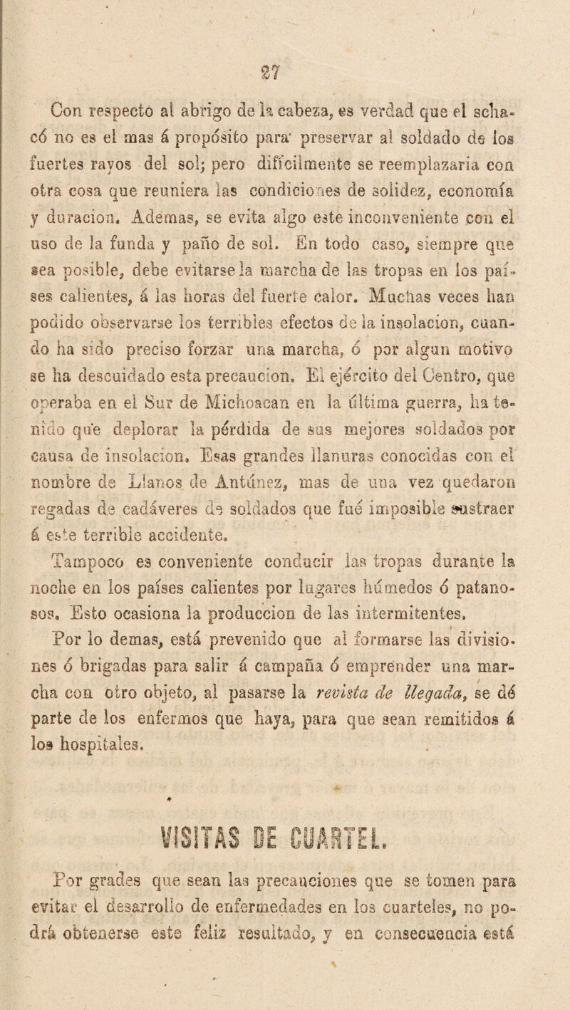 Con respecto al abrigo de k cabeza, es verdad que el sclia* có no es el mas á proposito para' preservar al soldado de ios fuertes rayos del sol; pero difícilmente se reemplazaría coa otra cosa que reuniera las condiciones de solidez, economía y duración. Ademas, se evita algo este inconveniente con el uso de la funda y paño de sol. En todo caso, siempre que sea posible, debe evitársela marcha de las tropas en los paí¬ ses calientes, á las horas del fuerte calor. Muchas veces han podido observarse los terribles efectos de la insolación, cuan¬ do ha sido preciso forzar una marcha, 6 por algún motivo se ha descuidado esta precaución. El ejército del Centro, que operaba en el Sur de Michoacan en la ultima guerra, ha te¬ nido que deplorar la pérdida de sus mejores soldados por causa de insolación. Esas grandes llanuras conocidas con el nombre da Llanos de Antunez, mas de una vez quedaron regadas de cadáveres de soldados que fue imposible sustraer á este terrible accidente. Tampoco es conveniente conducir las tropas durante la noche en los países calientes por lugares húmedos 6 patano- sos. Esto ocasiona la producción de las intermitentes. Por lo demas, está prevenido que al formarse las divisio¬ nes 6 brigadas para salir á campaña 6 emprender una mar¬ cha con otro objeto, al pasarse la revista de llegada, se dé parte de los enfermos que haya, para que sean remitidos á loi hospitales. ♦ Por grades que sean las precauciones que se tomen para evitar el desarrollo de enfermedades en los cuarteles, no po¬ drá obtenerse este feiis resultado, y en consecuencia está