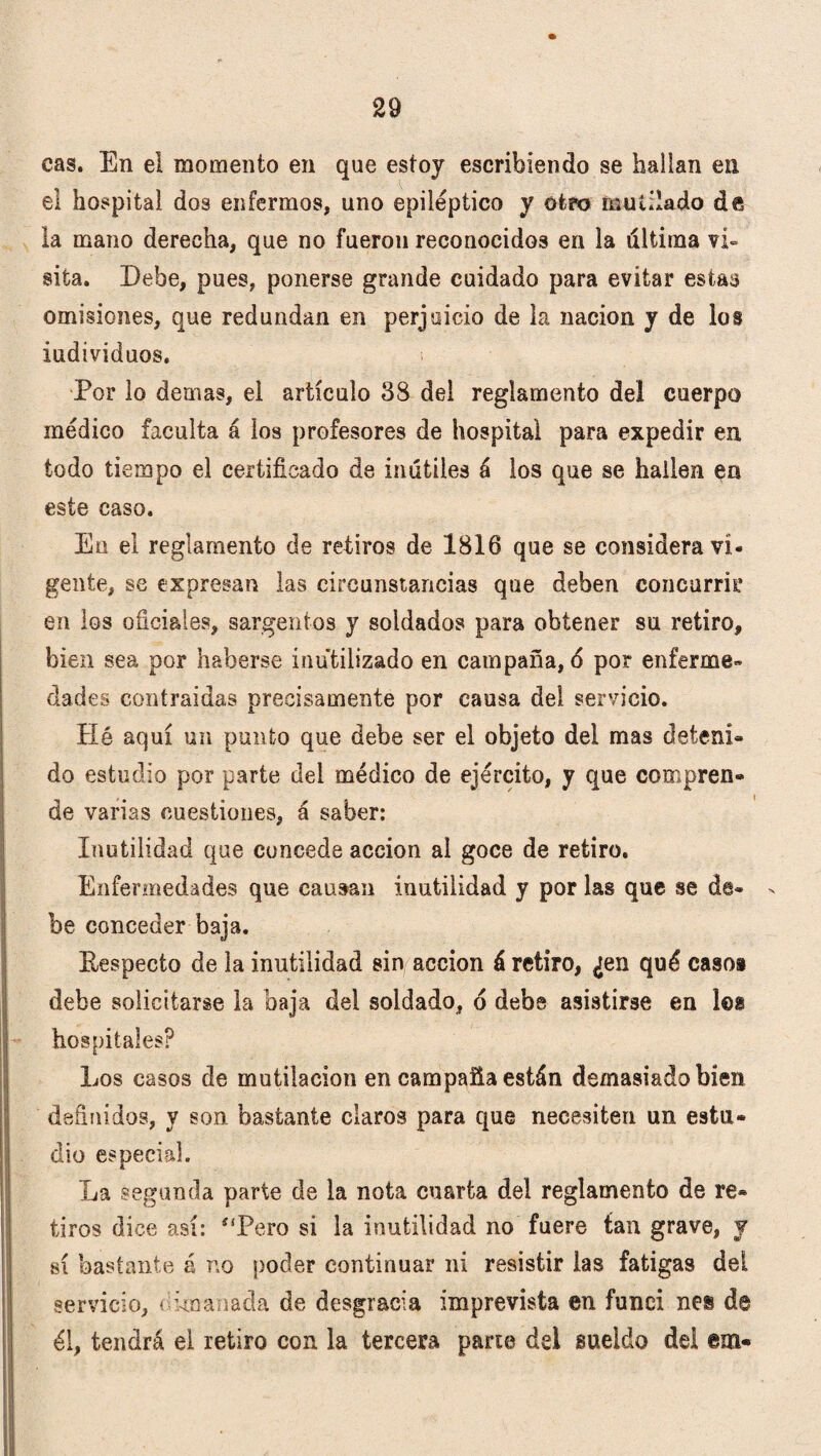 cas. En ei momento en que estoy escribiendo se hallan en el hospital dos enfermos, uno epiléptico y otro mutilado áñ la mano derecha, que no fueron reconocidos en la líltima vi¬ sita. Debe, pues, ponerse grande cuidado para evitar estas omisiones, que redundan en perjuicio de la nación y de los individuos. ¡ Por lo demas, el artículo 88 del reglamento del cuerpo médico faculta á los profesores de hospital para expedir en todo tiempo el certificado de inútiles á los que se hallen en este caso. En el reglamento de retiros de 1816 que se considera vi¬ gente, se expresan las circunstancias que deben concurrir en los oficiales, sargentos y soldados para obtener su retiro, bien sea por haberse inutilizado en campaña, 6 por enferme¬ dades contraidas precisamente por causa del servicio. Hé aquí un punto que debe ser el objeto del mas deteni¬ do estudio por parte del médico de ejército, y que compren¬ de varias cuestiones, á saber: Inutilidad que concede acción ai goce de retiro. Enfermedades que causan inutilidad y por las que se de- > be conceder baja. Eespecto de la inutilidad sin acción á retiro, ¿en qué casos debe solicitarse la baja del soldado, o debe asistirse en les hospitales? Los casos de mutilación en campaña están demasiado bien definidos, y son bastante claros para que necesiten un estu¬ dio especial. La segunda parte de la nota cuarta del reglamento de re¬ tiros dice así: í!Pero si la inutilidad no fuere tan grave, y sí bastante á no poder continuar ni resistir las fatigas dei servicio, < 'manada de desgracia imprevista en funci nes de él, tendrá el retiro con la tercera pane del sueldo del em-