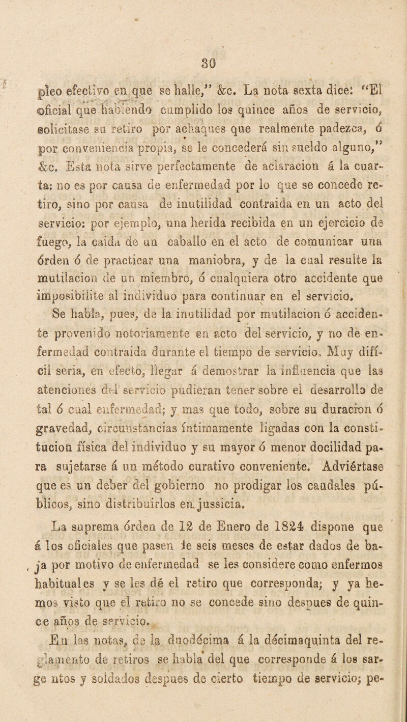 so pleo efectivo en que se halle/’ &c. La nota sexta dice: “El oficial que habiendo cumplido los quince años de servicio* solicitase su retiro por achaques que realmente padezca* 6 por conveniencia propia* se le concederá sin sueldo alguno,” &e. Esta nota sirve perfectamente de aclaración á la cuar¬ ta: no es por causa de enfermedad por lo que se concede re* tiro, sino por causa de inutilidad contraida en un acto del servicio: por ejemplo, una herida recibida en un ejercicio de fuego, la caida de un caballo en el acto de comunicar una órden ó de practicar una maniobra, y de la cual resulte la mutilación de un miembro, 6 cualquiera otro accidente que imposibilite al individuo para continuar en el servicio. Se habla, pues, de la inutilidad por mutilación ó acciden¬ te provenido notoriamente en acto del servicio, y no de en¬ fermedad Contraída durante el tiempo de servicio. Muy difí¬ cil seria, en efecto, llegar á demostrar la influencia que las atenciones del servicio pudieran tener sobre ei desarrolla de tal ó cual enfermedad; y mas que todo, sobre su duración 6 gravedad, circunstancias íntimamente ligadas con la consti¬ tución física del individuo y su mayor 6 menor docilidad pa¬ ra sujetarse á un método curativo conveniente. Adviértase que es un deber del gobierno no prodigar los caudales pá- blicos, sino distribuirlos enjussicia. La suprema orden de 12 de Enero de X8£4 dispone que á los oficiales que pasen ie seis meses de estar dados de ba- , ja por motivo de enfermedad se les considere como enfermos habituales y se les dé el retiro que corresponda; y ya he¬ mos visto que el retiro no se concede sino después de quin¬ ce años de servicio. En las notas, de la. duodécima á la decimaquinia del re¬ glamento de retiros se habla del que corresponde á los sar¬ go utos y soldados después de cierto tiempo de servicio; pe-