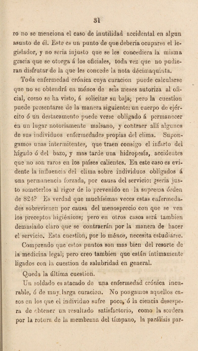 ro no se menciona el caso de inutilidad accidental en alerón asunto de él. Este es un punto de que debería ocuparse el le¬ gislador, y no seria injusto que se les concediera la misma gracia que se otorga á ios oficiales, toda vez que no pudie¬ ran disfrutar de la que les concede la nota déeimaquinta. Toda enfermedad crónica cuya curación puede calcularse que no se obtendrá ea menos de seis meses autoriza al ofi¬ cial, como se ha visto, á solicitar su baja; pero la cuestión puede presentarse de la manera siguiente: un cuerpo de ejér¬ cito 6 un destacamento puede verse obligado á permanecer en un lugar notoriamente malsano, y contraer allí algunos de sus individuos enfermedades propias del clima. Supon- gamos unas intermitentes, que traen consigo el infarto del hígado ó del bazo, y mas tarde una hidropesía, accidentes que no son raros en los países calientes. En este caso es evi¬ dente la influencia del clima sobre individuos obligados á una permanencia forzada, por causa del servicio: ¿seria jus¬ to someterlos ai rigor de lo prevenido en la suprema orden de 824? Es verdad que muchísimas veces estas enfermeda¬ des sobrevienen por causa del menosprecio con que se ven los preceptos higiénicos; pero en otros casos será también demasiado claro que se contraerán por la manera de hacer el servicio. Esta cuestión, por lo ménos, necesita estudiarse. Comprendo que estos puntos son mas bien del resorte de la medicina legal; pero creo también que están íntimamente ligados con la cuestión de salubridad en general. Queda la ultima cuestión. Un soldado es atacado de una enfermedad crónica incu¬ rable, ó de muy larga curación. ISÍo pongamos aquellos ca¬ sos en los que el individuo sufre poco, ó la ciencia desespe¬ ra de obtener un resultado satisfactorio, como la sordera por la rotures de la membrana del tímpano, la parálisis par-
