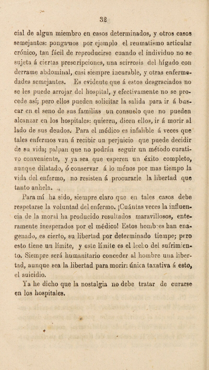 cíal de algún miembro en casos determinados, y otros casos semejantes: pongamos por ejemplo el reumatismo articular crónico, tan fácil de reproducirse cuando el individuo no se sujeta á ciertas prescripciones, una scirrosis del hígado con derrame abdominal, casi siempre incurable, y otras enferme* dades semejantes. Es evidente que á estos desgraciados no se les puede arrojar clei. hospital, y efectivamente no se pro¬ cede así; pero ellos pueden solicitar la salida para ir á bas¬ car en el seno de sus familias un consuelo que no pueden alcanzar en los hospitales: quieren, dicen ellos, ir á morir al lado de sus deudos. Para el médico es infalible á veces que tales enfermos van á recibir un perjuicio que puede decidir de su vida; palpan que no podrán seguir un método curati¬ vo conveniente, y ya sea que •esperen un éxito completo, aunque dilatado, ó conservar á io menos por mas tiempo la vida del enfermo, no resisten á procurarle la libertad que tanto anhela. , Para mí ha sido,, siempre claro que en tales casos debe respetarse la voluntad del enfermo, ¡Cuántas veces la influen¬ cia de la moral ha producido resultados maravillosos, ente¬ ramente inesperados por el médico! Estos hombres han ena- genado, es cierto, su libertad por determinado tiempo; pero esto tiene un límite, y este límite es el lecho del sufrimien¬ to. Siempre será humanitario conceder al hombre una liber¬ tad, aunque sea la libertad para morir: única taxativa á esto, el suicidio. Ya he dicho que la nostalgia no debe tratar de curarse en lo» hospitales.