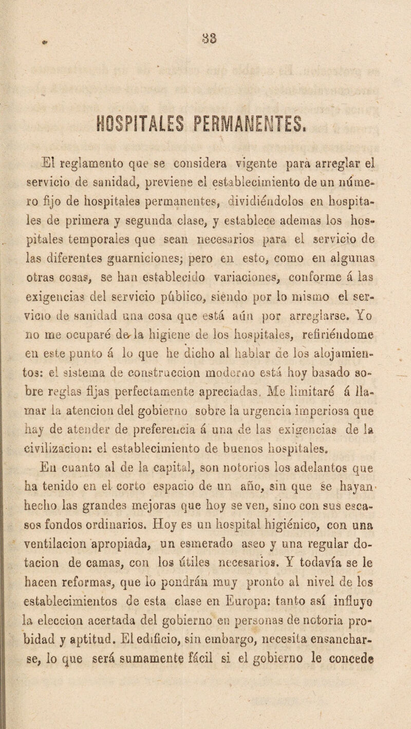 El reglamento que se considera vigente para arreglar el servicio de sanidad, previene el establecimiento de un nume¬ ro fijo de hospitales permanentes, dividiéndolos en hospita¬ les de primera y segunda clase, y establece ademas los hos¬ pitales temporales que sean necesarios para el servicio de las diferentes guarniciones; pero en esto, como en algunas otras cosas, se han establecido variaciones, conforme á las exigencias del servicio público, siendo por lo mismo el ser¬ vicio de sanidad una cosa que está aún por arreglarse» Yo no me ocuparé derla higiene de los hospitales, refiriéndome en este punto á lo que he dicho al hablar ae los alojamien¬ tos: el sistema de construcción moderno está hoy basado so¬ bre reglas fijas perfectamente apreciadas. Me limitaré á lla¬ mar la atención del gobierno sobre la urgencia imperiosa que hay de atender de preferencia á una de las exigencias de la civilización: el establecimiento de buenos hospitales. En cuanto al de la capital, son notorios los adelantos que ha tenido en el corto espacio de un año, sin que se hayan hecho las grandes mejoras que hoy se ven, sino con sus esca¬ sos fondos ordinarios. Hoy es un hospital higiénico, con una ventilación apropiada, un esmerado aseo y una regular do¬ tación de camas, con los iiíile3 necesarios. Y todavía se le hacen reformas, que lo pondrán muy pronto al nivel de los establecimientos de esta clase en Europa: tanto así influye la elección acertada del gobierno en personas de notoria pro¬ bidad y aptitud. El edificio, sin embargo, necesita ensanchar¬ se, lo que será sumamente fácil si el gobierno le concede