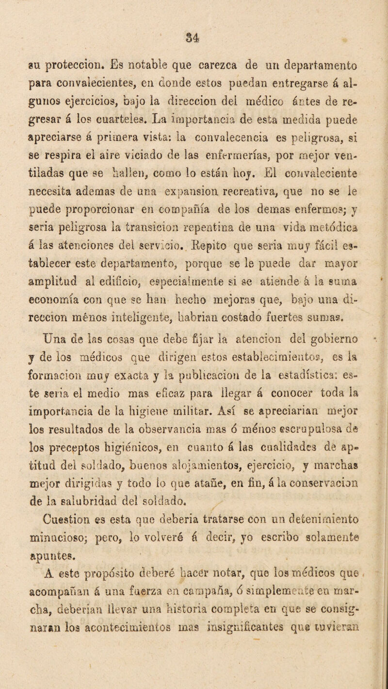 §4 su protección* Es notable que carezca de un departamento para convalecientes, en ¿onde estos puedan entregarse á al¬ gunos ejercicios, bajo la dirección dei médico ántes de re¬ gresar á los cuarteles. La importancia de esta medida puede apreciarse á primera vista: la convalecencia es peligrosa, si se respira el aire viciado de las enfermerías, por mejor ven¬ tiladas que se hallen, como lo están hoy. El convaleciente necesita ademas de una expansión recreativa, que no se le puede proporcionar en compañía de los demas enfermos; y seria peligrosa la transición repentina de una vida metódica á las atenciones del servicio. Iiepito que seria muy fácil es¬ tablecer este departamento, porque se le puede dar mayor amplitud al edificio, especialmente si se atiende á la suma economía con que se han hecho mejoras que, bajo una di¬ rección menos inteligente, habrían costado fuertes suma?. Una de las cosas que debe fijar la atención del gobierno y de los médicos que dirigen estos establecimiento?, es la formación muy exacta y la publicación de la estadística, es¬ te seria el medio mas eficaz para llegar á conocer toda la importancia de la higiene militar. Así se apreciarían mejor los resultados de la observancia mas ó menos escrupulosa de los preceptos higiénicos, en cuanto á las cualidades de ap® titud del soldado, buenos alojamientos, ejercicio, y marchas mejor dirigidas y todo lo que atañe, en fin, á la conservación de la salubridad del soldado. Cuestión es esta que debería tratarse con un detenimiento minucioso; pero, lo volveré á decir, yo escribo solamente apuntes. Á este propósito deberé hacer notar, que los médicos que acompañan á una fuerza en campaña, 6 simplemente en mar¬ cha, deberían llevar una historia completa en que se consig¬ naran los acontecimientos mas insignificantes que tuvieran