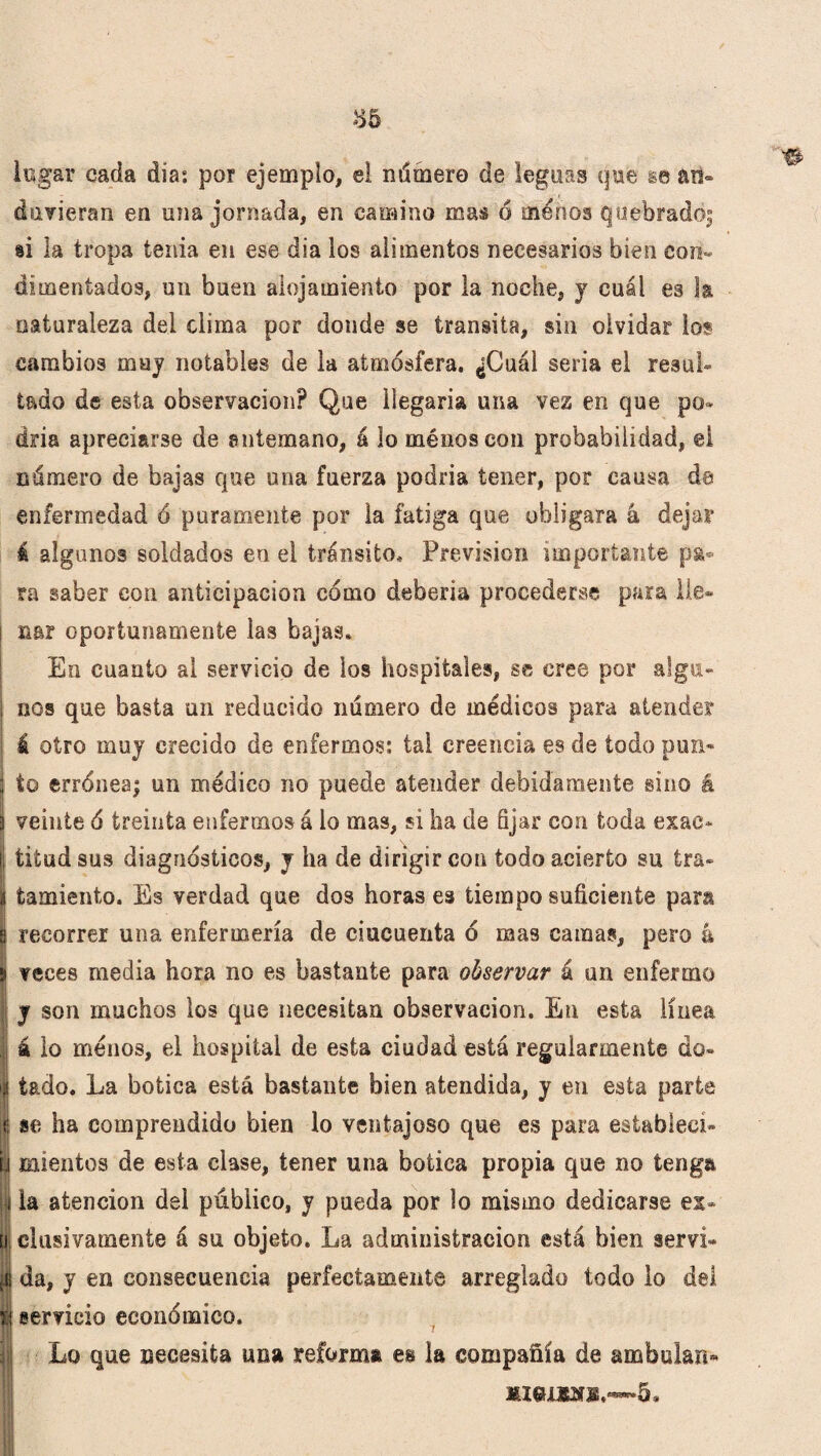 logar cada día: por ejemplo, el número de leguas qu¡e se an¬ duvieran en una jornada, en camino mas ó menos quebrado; si la tropa tenia en ese día los alimentos necesarios bien con¬ dimentados, un buen alojamiento por la noche, y cuál es la naturaleza del clima por donde se transita, sin olvidar los cambios muy notables de la atmósfera. ¿Cuál seria el resul¬ tado de esta observación? Que llegaría una vez en que po¬ dría apreciarse de antemano, á lo ménoscon probabilidad, ©I número de bajas que una fuerza podida tener, por causa de enfermedad ó puramente por la fatiga que obligara á dejar á algunos soldados en el tránsito. Previsión importante pa¬ ra saber con anticipación cómo deberla procederse para lie® l nar oportunamente las bajas. En cuanto al servicio de los hospitales, se cree por alga- I nos que basta un reducido número de médicos para atender á otro muy crecido de enfermos: tal creencia es de todo pon* Íto errónea; un médico no puede atender debidamente sino á veinte ó treinta enfermos á lo mas, si ha de fijar con toda exac¬ titud sus diagnósticos, y ha de dirigir con todo acierto su ira- i fcamiento. Es verdad que dos horas es tiempo suficiente para s recorrer una enfermería de cincuenta ó mas camas, pero L s veces media hora no es bastante para observar á un enfermo y son muchos los que necesitan observación. En esta línea á lo menos, el hospital de esta ciudad está regularmente do- i|| tado. La botica está bastante bien atendida, y en esta parte I se ha comprendido bien lo ventajoso que es para establecí- Li mientes de esta clase, tener una botica propia que no tenga | la atención dei público, y pueda por lo mismo dedicarse ex- Ui elusivamente á su objeto. La administración está bien serví- di da, y en consecuencia perfectamente arreglado todo lo del tí servicio económico. i Lo que necesita una reforma es la compañía de ambulair» me.UKnE.~~5. ti