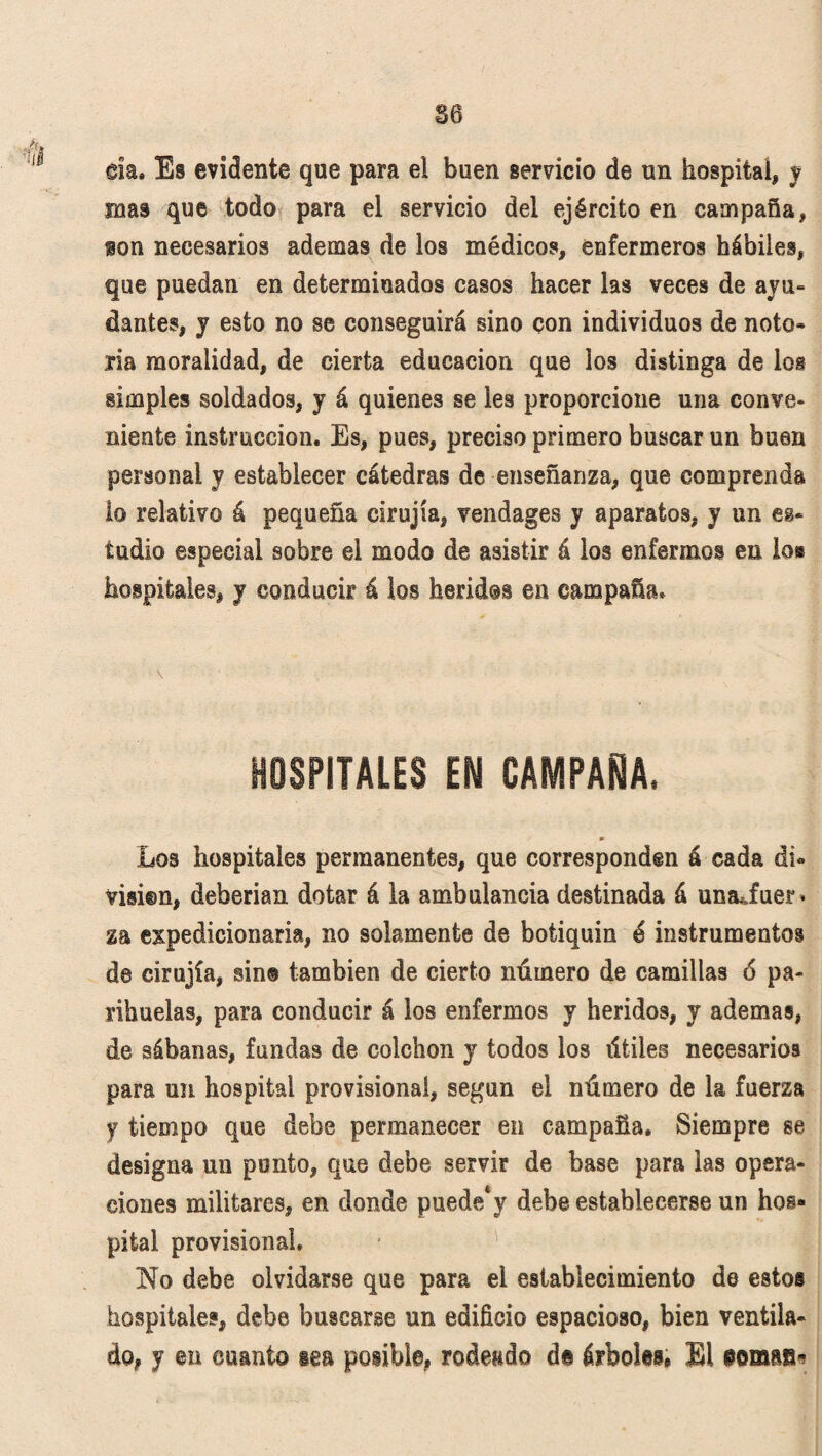 da. Es evidente que para el buen servicio de un hospital, y mas que todo para el servicio del ejército en campaña, ion necesarios ademas de los médicos, enfermeros hábiles, que puedan en determinados casos hacer las veces de ayu¬ dantes, y esto no se conseguirá sino con individuos de noto¬ ria moralidad, de cierta educación que los distinga de los simples soldados, y á quienes se les proporcione una conve¬ niente instrucción. Es, pues, preciso primero buscar un buen personal y establecer cátedras de enseñanza, que comprenda lo relativo á pequeña cirujía, vendages y aparatos, y un es¬ tudio especial sobre el modo de asistir á los enfermos en lo® hospitales, y conducir á los heridos en campaña. HOSPITALES EN CAMPANA. Los hospitales permanentes, que corresponden á cada di» visi@n, deberían dotar á la ambulancia destinada á untufuer* za expedicionaria, no solamente de botiquín é instrumentos de cirujía, sin® también de cierto número de camillas 6 pa¬ rihuelas, para conducir á los enfermos y heridos, y ademas, de sábanas, fundas de colchón y todos los útiles necesarios para un hospital provisional, según el número de la fuerza y tiempo que debe permanecer en campaña. Siempre se designa un punto, que debe servir de base para las opera¬ ciones militares, en donde puede*y debe establecerse un hos¬ pital provisional. No debe olvidarse que para el establecimiento de estos hospitales, debe buscarse un edificio espacioso, bien ventila¬ do, y en cuanto tea posible, rodeado di árboles, El Gomas*
