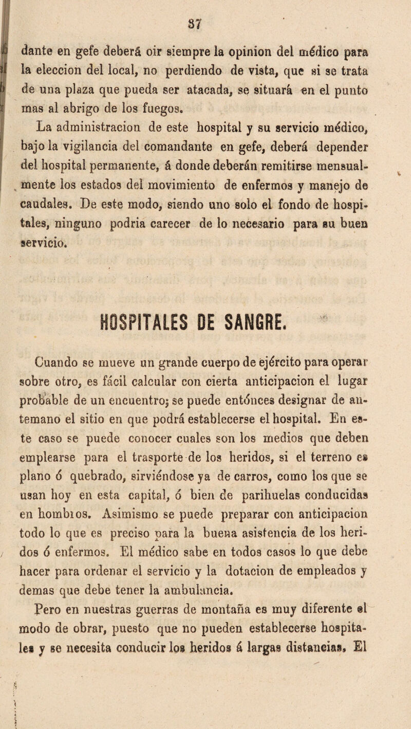 37 á daníe en gefe deberá oir siempre la opíníon del médico para la elección del local, no perdiendo de vista, que si se trata de una plaza que pueda ser atacada, se situará en el punto I mas al abrigo de los fuegos. La administración de este hospital y su servicio médico, bajo la vigilancia del comandante en gefe, deberá depender de! hospital permanente, á donde deberán remitirse mensual- mente los estados del movimiento de enfermos y manejo de caudales. De este modo, siendo uno solo el fondo de hospi- tales, ninguno podría carecer de lo necesario para su buen servicio. HOSPITALES DE SANGRE. Cuando se mueve un grande cuerpo de ejército para operar sobre otro, es fácil calcular con cierta anticipación el lugar probable de un encuentroi se puede entonces designar de an¬ temano el sitio en que podrá establecerse el hospital. En es¬ te caso se puede conocer cuales son los medios que deben emplearse para el trasporte de los heridos, si el terreno e» plano 6 quebrado, sirviéndose ya de carros, como los que se usan hoy en esta capital, 6 bien de parihuelas conducidas en hombios. Asimismo se puede preparar con anticipación todo lo que es preciso para la buena asistencia de los heri¬ dos 6 enfermos. El médico sabe en todos casos lo que debe hacer para ordenar el servicio y la dotación de empleados y demas que debe tener la ambulancia. Pero en nuestras guerras de montaña es muy diferente ®l modo de obrar, puesto que no pueden establecerse hospita¬ les y se necesita conducir los heridos á largas distancias* El % t