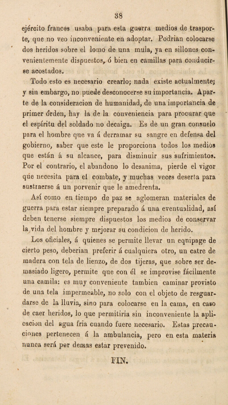 ejército francés usaba para esta guerra medios de traspor» te, que no veo inconveniente en adoptar. Podrían colocarse dos heridos sobre ei lomo de una ínula, ya en sillones con¬ venientemente dispuestos,^ bien en camillas para conducir¬ se acostados. Todo esto es necesario crearlo; nada existe actualmente; y sin embargo, no puede desconocerse su importancia. Apar¬ te de la consideración de humanidad, de una importancia de primer árden, hay la de la conveniencia para procurar que el espíritu del soldado no decaiga. Es de un gran consuelo para el hombre que va á derramar su sangre en defensa dei gobierno, saber que este le proporciona todos los mediós que están á su alcance, para disminuir sus sufrimientos. Por ei contrario, el abandono lo desanima, pierde el vigor que necesita para el combate, y muchas veces deserta para sustraerse á un porvenir que le amedrenta. Así como en tiempo de paz se aglomeran materiales de guerra para estar siempre preparado á una eventualidad, así deben tenerse siempre dispuestos los medios de conservar la vida del hombre y mejorar su condición de herido. Los oficiales, á quienes se permite llevar un eqnipage de cierto peso, deberían preferir á cualquiera otro, un catre de madera con tela de lienzo, de dos tijeras, que sobre ser de¬ masiado ligero, permite que con él se improvise fácilmente una Camila: es muy conveniente también caminar provisto de una tela impermeable, no solo con el objeto de resguar¬ darse de la lluvia, sino para colocarse en la cama, en caso de caer heridos, lo que permitiría sin inconveniente la apli¬ cación dei agua íria cuando fuere necesario. Estas precau¬ ciones pertenecen á la ambulancia, pero en esta materia nunca será per demas estar prevenido. im