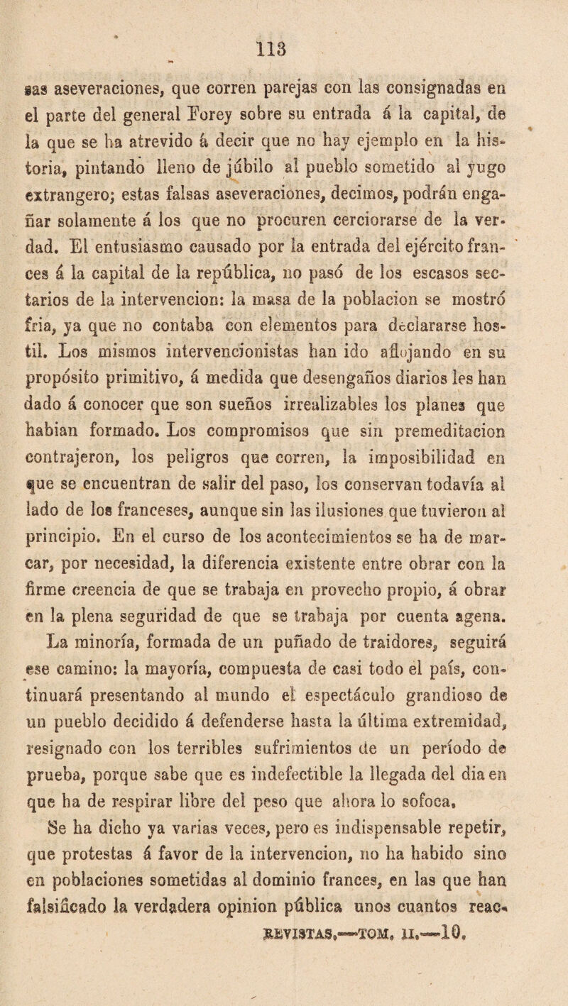 118 gas aseveraciones, que corren parejas con las consignadas en el parte del general Eorey sobre su entrada á la capital, de la que se ha atrevido á decir que no hay ejemplo en la his¬ toria, pintando lleno de jubilo al pueblo sometido al yugo extrangero; estas falsas aseveraciones, decimos, podrán enga¬ ñar solamente á los que no procuren cerciorarse de la ver. dad. El entusiasmo causado por la entrada del ejército fran¬ cés á la capital de la república, no paso de los escasos sec¬ tarios de la intervención: la masa de la población se mostró fria, ya que no contaba con elementos para declararse hos¬ til. Los mismos intervencionistas han ido aflojando en su propósito primitivo, á medida que desengaños diarios les han dado á conocer que son sueños irrealizables los planei que habian formado. Los compromisos que sin premeditación contrajeron, los peligros que corren, la imposibilidad en fue se encuentran de salir del paso, los conservan todavía al lado de los franceses, aunque sin las ilusiones que tuvieron a! principio. En el curso de los acontecimientos se ha de mar¬ car, por necesidad, la diferencia existente entre obrar con la firme creencia de que se trabaja en provecho propio, á obrar en la plena seguridad de que se trabaja por cuenta agena. La minoría, formada de un puñado de traidores, seguirá ese camino: la mayoría, compuesta de casi todo el país, con¬ tinuará presentando al mundo el espectáculo grandioso de un pueblo decidido á defenderse hasta la ultima extremidad, resignado con los terribles sufrimientos de un período d© prueba, porque sabe que es indefectible la llegada del diaen que ha de respirar libre del peso que ahora lo sofoca, 2Se ha dicho ya varias veces, pero es indispensable repetir, que protestas á favor de la intervención, no ha habido sino en poblaciones sometidas al dominio francés, en las que han falsificado la verdadera opinión pública unos cuantos reac* HEVI3TAS,—TOM, II,—10»