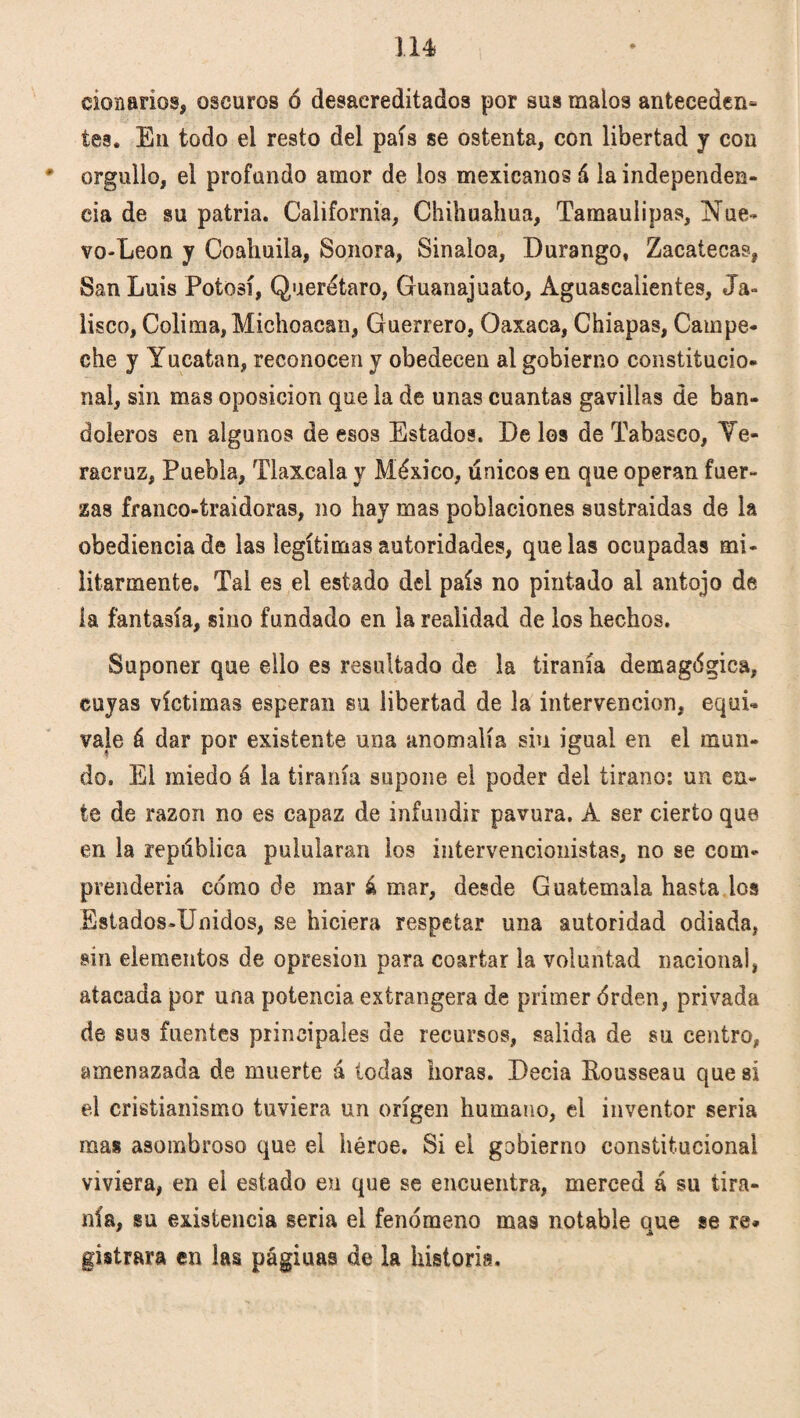 lié clonarlos, oscuros ó desacreditados por sus malos anteceden* tes. En todo el resto del país se ostenta, con libertad y con ' orgullo, el profundo amor de los mexicanos á la independen¬ cia de su patria. California, Chihuahua, Tamaulipas, Nue- vo-Leon y Coahuila, Sonora, Sinaloa, Durango, Zacatecas, San Luis Potosí, Querétaro, Guanajuato, Aguascalientes, Ja¬ lisco, Colima, Michoacan, Guerrero, Oaxaca, Chiapas, Campe¬ che y Yucatán, reconocen y obedecen al gobierno constitucio¬ nal, sin mas oposición que la de unas cuantas gavillas de ban¬ doleros en algunos de esos Estados. De los de Tabasco, Ye- racruz, Puebla, Tlaxcala y México, únicos en que operan fuer¬ zas franco-traidoras, no hay mas poblaciones sustraidas de la obediencia de las legítimas autoridades, que las ocupadas mi¬ litarmente. Tal es el estado del país no pintado al antojo de ía fantasía, sino fundado en la realidad de los hechos. Suponer que ello es resultado de la tiranía demagégica, cuyas víctimas esperan su libertad de la intervención, equi¬ vale á dar por existente una anomalía siu igual en el mun¬ do. El miedo á la tiranía supone el poder del tirano: un en¬ te de razón no es capaz de infundir pavura. A ser cierto que en la república pulularan ios intervencionistas, no se com¬ prendería como de mar á mar, desde Guatemala hasta los Estados-Unidos, se hiciera respetar una autoridad odiada, sin elementos de opresión para coartar la voluntad nacionai, atacada por una potencia extrangera de primer érden, privada de sus fuentes principales de recursos, salida de su centro, amenazada de muerte á todas horas. Decia Rousseau que si el cristianismo tuviera un origen humano, el inventor seria mas asombroso que el héroe. Si el gobierno constitucional viviera, en el estado en que se encuentra, merced á su tira¬ nía, su existencia seria el fenómeno mas notable aue se re* gistrara en las págiuas de la historia.
