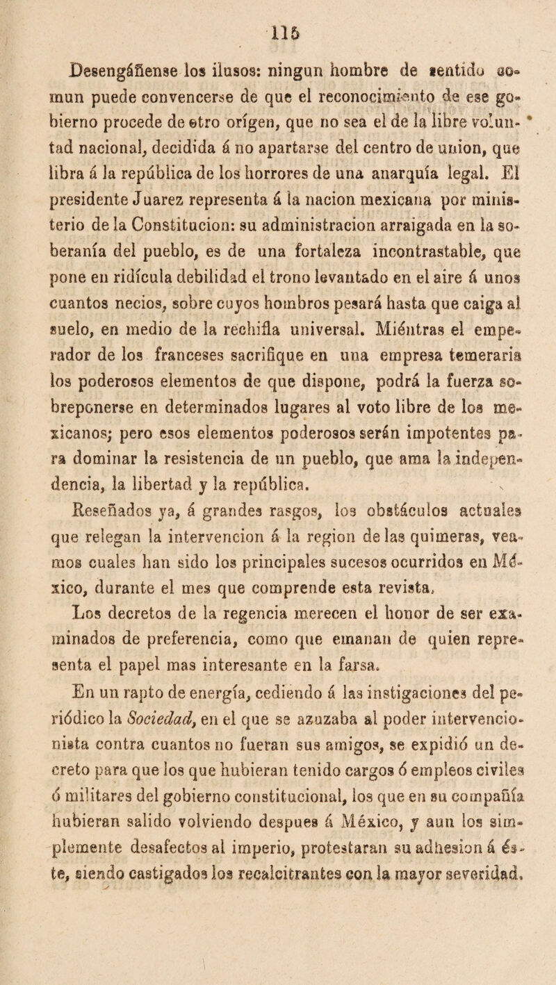 Desengáñense los ilusos: ningún hombre de lentído oo» mun puede convencerse de que el reconocimiento de ese go* bierno procede de etro origen, que no sea el de la libre volun- * tad nacional, decidida á no apartarse del centro de unión, que libra á la república de los horrores de una anarquía legal. El presidente Juárez representa á la nación mexicana por minis¬ terio de la Constitución: su administración arraigada en ia so¬ beranía del pueblo, es de una fortaleza incontrastable, que pone en ridicula debilidad el trono levantado en el aire á unos cuantos necios, sobre cuyos hombros pesará hasta que caiga ai suelo, en medio de la rechifla universal. Miéntras el empe¬ rador de los franceses sacrifique en una empresa temeraria los poderosos elementos de que dispone, podrá la fuerza so¬ breponerse en determinados lugares al voto libre de ios me¬ xicanos; pero esos elementos poderosos serán impotentes pa¬ ra dominar la resistencia de un pueblo, que ama la indepen» dencia, la libertad y la república. Reseñados ya, á grandes rasgos, los obstáculos actuales que relegan la intervención á la región délas quimeras, vea¬ mos cuales han sido los principales sucesos ocurridos en Mé¬ xico, durante el mes que comprende esta revista. Los decretos de la regencia merecen el honor de ser exa¬ minados de preferencia, como que emanan de quien repre¬ senta el papel mas interesante en la farsa. En un rapto de energía, cediendo á las instigaciones del pe¬ riódico la Sociedad, en el que ss azuzaba al poder intervencio¬ nista contra cuantos no fueran sus amigos, se expidió un de¬ creto para que los que hubieran tenido cargos ó empleos civiles ó militares del gobierno constitucional, los que en su compañía hubieran salido volviendo después á México, y aun los sim¬ plemente desafectos al imperio, protestaran su adhesión á és¬ te, siendo castigados los recalcitrantes con la mayor severidad.