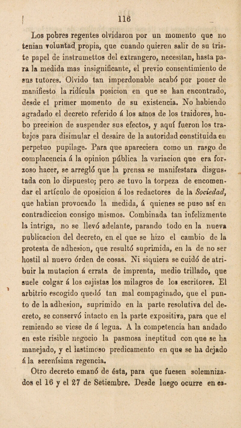 ¡ 116 Los pobres regentes olvidaron por un momento que no tenían voluntad propia, que cuando quieren salir de su tris» te papel de ínstrumettos del extrangero, necesitan, hasta pa¬ ra la medida mas insignificante, el previo consentimiento de sus tutores. Olvido tan imperdonable acabó por poner de manifiesto la ridicula posición en que se han encontrado, desde el primer momento de su existencia. No habiendo agradado el decreto referido á los amos de los traidores, hu¬ bo precisión de suspender sus efectos, y aquí fueron los tra¬ bajos para disimular el desaire de la autoridad constituida en perpetuo pupilage. Para que apareciera como un rasgo de complacencia á la opinión publica la variación que era for¬ zoso hacer, se arregló que la prensa se manifestara disgus* tada con lo dispuesto; pero se tuvo la torpeza de encomen¬ dar el artículo de oposición á los redactores de la Sociedad, que habían provocado la medida, á quienes se puso así en contradicción consigo mismos. Combinada tan infelizmente la intriga, no se llevó adelante, parando todo en la nueva publicación del decreto, en el que se hizo el cambio de la protesta de adhesión, que resultó suprimida, en la de no ser hostil al nuevo orden de cosas. Ni siquiera se cuidó de atri¬ buir la mutación á errata de imprenta, medio trillado, que suele colgar á los cajistas los milagros de los escritores. El arbitrio escogido quedó tan mal compaginado, que el pun¬ to de la adhesión, suprimido en la parte resolutiva del de¬ creto, se conservó intacto en la parte expositiva, para que el remiendo se viese de á legua. A la competencia han andado en este risible negocio la pasmosa ineptitud con que se ha manejado, y el lastimoso predicamento en que se ha dejado á la serenísima regencia. Otro decreto emanó de ésta, para que fuesen solemniza¬ dos el 16 y el 27 de Setiembre. Desde luego ocurre en es-