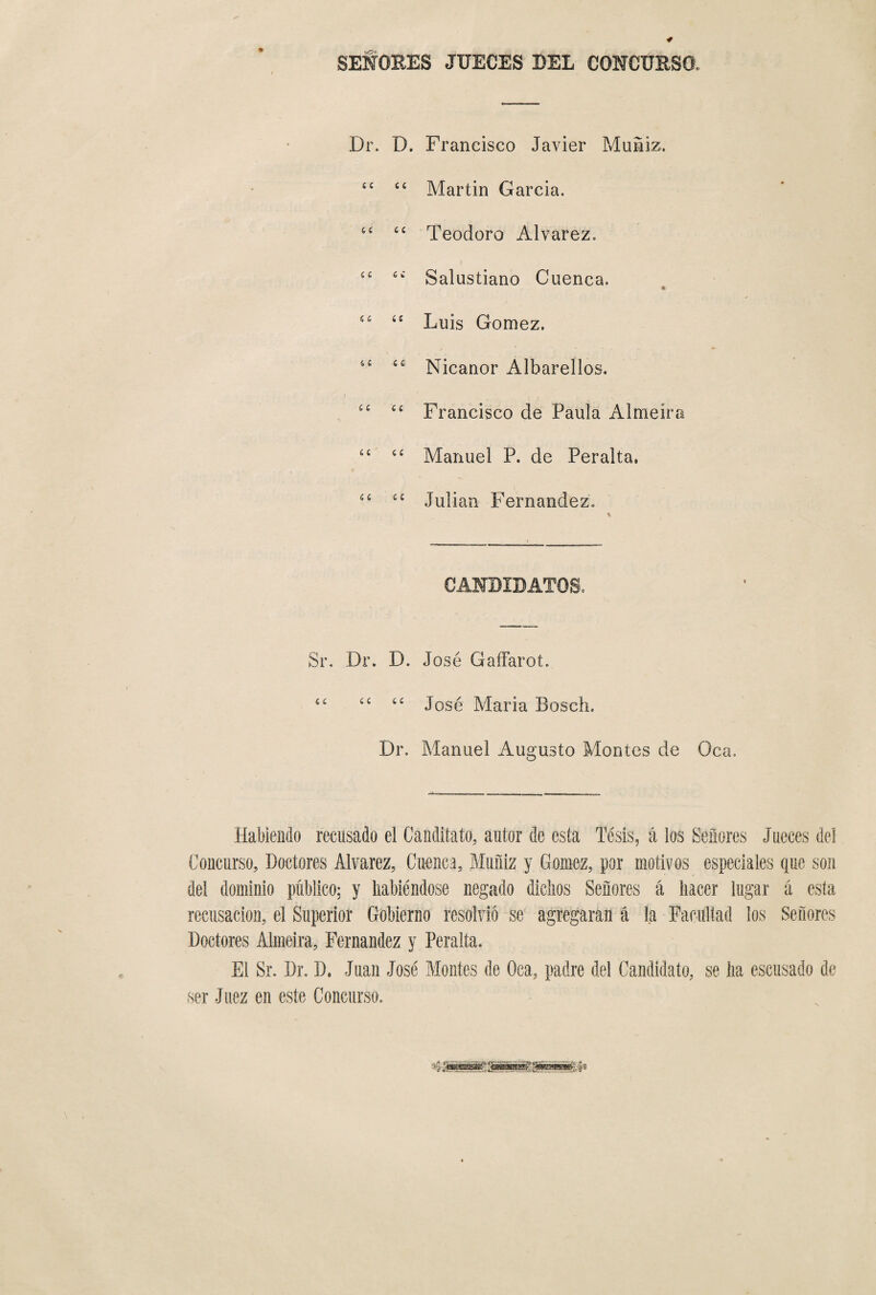 * SEÑORES JUECES BEL CONCURSO» Dr. D. Francisco Javier Muliz. ££ ££ Martin García. 6t ££ Teodoro Alvarez. í£ ££ Salustiano Cuenca. « 66 ££ Luis Gómez, ££ ££ Nicanor Albarellos. ££ ££ Francisco de Paula Almeira ££ ££ Manuel P. de Peralta, ££ ££ Julián Fernandez. CANDIDATOS, Sr. Dr. D. José Gaffaroí. £t ££ ££ José Maria Bosch. Dr. Manuel Augusto Montes de Oca. Habiendo recusado el Canditato, autor de esta Tésis5 á los Señores Jueces del Concurso, Doctores Alvarez, Cuenca, Muñiz y Gómez, por motivos especiales que son del dominio publico; y habiéndose negado dichos Señores á hacer lugar á esta recusación, el Superior Gobierno resolvió se agregaran á la Facultad los Señores Doctores Almeira, Fernandez y Peralta. El Sr. Dr. D. Juan José Montes de Oca, padre del Candidato, se ha escusado de ser Juez en este Concurso.