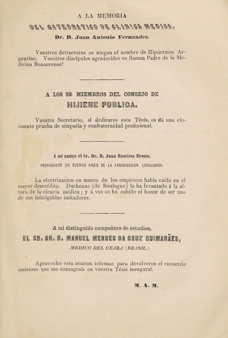 C-CTQ A LA MEMORIA Dr. IL Juan Antonio Fernandez. Vuestros detractores os niegan el nombre de Hipócrates Ar- entino. Vuestros discípulos agradecidos os llaman Padre de la Me- icina Bonaerense! A LOS SS- MIEMBROS BEL COMSEJO BE % HMIiil P11U04 Vuestro Secretario, al dedicaros esta Tesis, os dá una elo¬ cuente prueba de simpatía y confraternidad profesional. A mi amigo el Sr. Dr. D. Juan Bautista Bruno, PROPAGADOR EN BUENOS ASRES DE LA FARADISACION LOCALISADA. La electrización en manos de los empíricos habia caido en el mayor descrédito. Duchenne (de Boulogne) la ha levantado á la al¬ tura de la ciencia médica; y á vos os ha cabido el honor de ser uno de sus infatigables imitadores. A mi distinguido compañero de estudios, MEDICO DEL CEARA (BRASIL.) Aprovecho esta ocasión solemne para devolveros el recuerdo amistoso que me consagráis en vuestra Tésis inaugural. M. A. M, i /