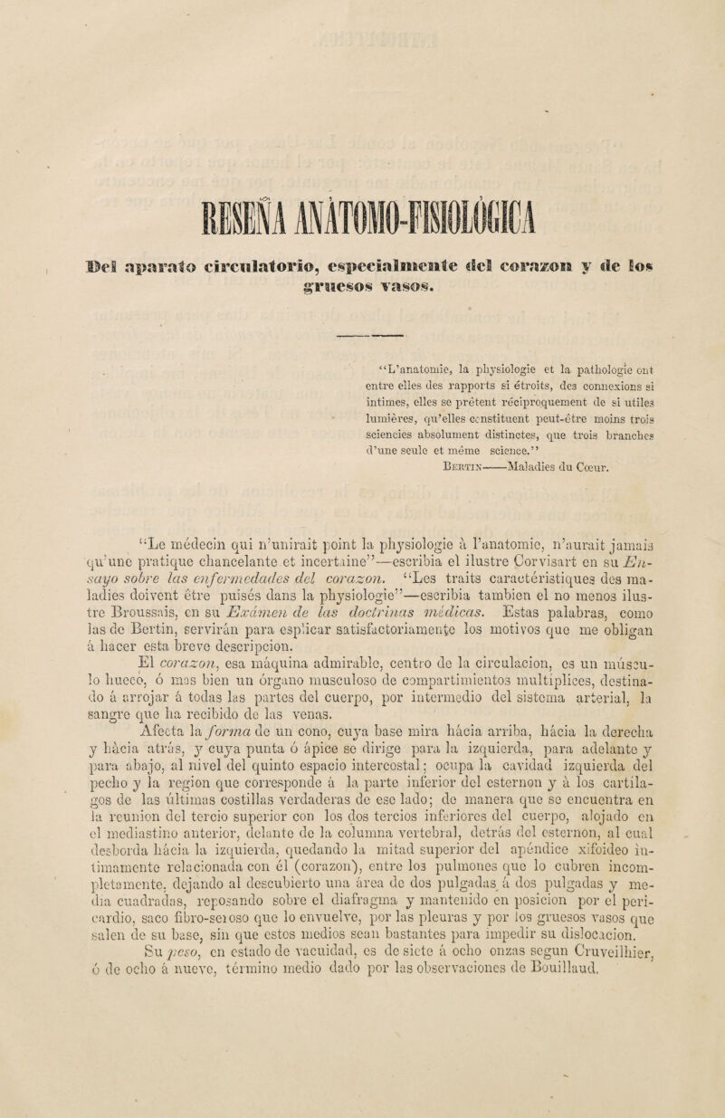 Wel aparato circulatorio, especialmente dct corasen y de los gruesos vasos. “L’anatomie, la physiologie et la pathologie ont entre elles des rapports si étroits, des connesions si intimes, elles se prétent réciproquement de si útiles lumiéres, qu’elles censtituent peut-étre moins trois sciencies absolument distinctes, que trois branclies d’une seule et máme Science.” Bertijí-Maladies du Coeur. “Le médecin qui n’unirait point la physiologie a l’anatomie, n’aurait jamaig 'qu’une pratique chancelante.et incertaine”—escribía el ilustre Corvisart en su En¬ sayo sobre las enfermedades del corazón. “Les traits caractéristiques des ma¬ ladies doivent étre puísés dans la physiologie”—escribía también el no menos ilus¬ tre Broussais, en su Examen de las doctrinas médicas. Estas palabras, como las de Bertin, servirán para esplicar satisfactoriamente los motivos que me obligan á hacer esta breve descripción. El corazón, esa máquina admirable, centro de la circulación, es un múscu¬ lo hueco, ó mas bien un órgano musculoso de compartimientos multíplices, destina¬ do á arrojar á todas las partes del cuerpo, por intermedio del sistema arterial, la sangre que ha recibido de las venas. Afecta la forma de un cono, cuya base mira hacia arriba, hacia la derecha y hacia atrás, y cuya punta ó ápice se dirige para la izquierda, para adelante y para abajo, al nivel del quinto espacio intercostal; ocupa la cavidad izquierda del pecho y la región que corresponde á la parte inferior del esternón y á los cartíla¬ gos de las últimas costillas verdaderas de esc lado; de manera que se encuentra en la reunión del tercio superior con los dos tercios inferiores del cuerpo, alojado en el mediastino anterior, delante de la columna vertebral, detrás del esternón, al cual desborda liácia la izquierda, quedando la mitad superior del apéndice xifoideo in¬ timamente relacionada con él (corazón), entre los pulmones que lo cubren incom¬ pletamente, dejando al descubierto una área de dos pulgadas á dos pulgadas y me¬ dia cuadradas, reposando sobre el diafragma y mantenido en posición por el peri¬ cardio, saco fibro-seioso que lo envuelve, por las pleuras y por los gruesos vasos que salen de su base, sin que estos medios sean bastantes para impedir su dislocación. Su peso, en estado de vacuidad, es de siete á ocho onzas según Cruveilbier, ó de ocho á nuevo, término medio dado por las observaciones de Bouillaud.