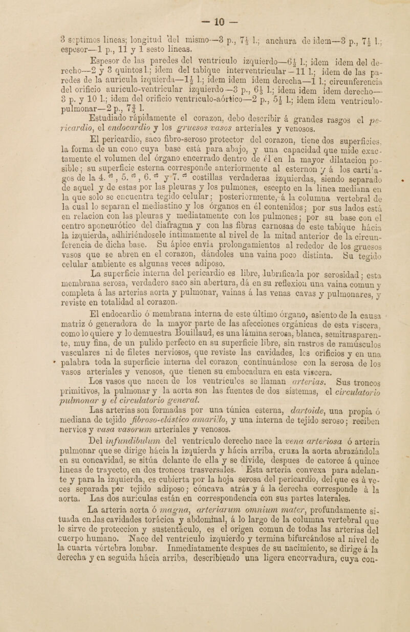 espesor—1 p., 11 y 1 sesto lineas. Espesor de las paredes del ventrículo izquierdo—6| L; idem idem del de- recho—2 y 3 quintos L; idem del tabique interventricular —11 L; idem de las pa¬ redes de la aurícula izquierda 1^ h; idem idem idem derecha—1 1.; circunferencia del orificio aurículo-ventricular izquierdo—3 p., 6J 1.; idem idem idem derecho_ 3 p. y 10 1.; idem del orificio ventrículo-aórtico—2 p., 5| L; idem idem ventrículo- pulmonar—2p., TJ 1. Estudiado rápidamente el corazón, debo describir á grandes rasgos el pe¬ ricardio, el endocardio y los gruesos vasos arteriales y venosos. El pericardio, saco fibro-seroso protector del corazón, tiene dos superficies, la forma de un cono cuya base está para abajo, y una capacidad que mide exac¬ tamente el volumen del órgano encerrado dentro de el en la mayor dilatación po¬ sible; su superficie esterna corresponde anteriormente al esternón y á los cartí'a- gos de la 4. ^ , 5. d , 6. * y T. 63 costillas verdaderas izquierdas, siendo separado de aquel y de estas por las pleuras y los pulmones, escepto en la línea mediana en la que solo se encuentra tegido celular; posteriormente, á la columna vertebral de la cual lo separan el mediastino y los órganos en él contenidos; por sus lados está en relación con las pleuras y mediatamente con los pulmones; por su base con el centro aponeurótico del diafragma y con las fibras carnosas de este tabique hácia la izquierda, adhiriéndosele íntimamente al nivel de la mitad anterior de la circun¬ ferencia de dicha base. Su ápice envía prolongamientos al rededor de los gruesos vasos que se abren en el corazón, dándoles una vaina poco distinta. Su tejido celular ambiente es algunas veces adiposo. La superficie interna del pericardio es libre, lubrificada por serosidad • esta membrana serosa, verdadero saco sin abertura, dá en su reflexión una vaina común y completa á las arterias aorta y pulmonar, vainas á las venas cavas y pulmonares, y reviste en totalidad al corazón. El endocardio ó membrana interna de este último órgano, asiento de la causa matriz ó generadora de la mayor parte de las afecciones orgánicas de esta viscera, como lo quiere y lo demuestra Bouillaud, es una lámina serosa, blanca, semitransparen¬ te, muy fina, de un pulido perfecto en su superficie libre, sin rastros de ramúsculos vasculares ni de filetes nerviosos, que reviste las cavidades, les orificios y en una • palabra toda la superficie interna del corazón, continuándose con la serosa de los vasos arteriales y venosos, que tienen su embocadura en esta viscera. Los vasos que nacen de los ventrículos se llaman arterias. Sus troncos primitivos, la pulmonar y la aorta son las fuentes de dos sistemas, el circulatorio pulmonar y el circulatorio general. Las arterias son formadas por una túnica esterna, dartoide, una propia ó mediana de tejido fibroso-elástico amarillo, y una interna de tejido seroso; reciben nervios y vasa vasorum arteriales y venosos. Del mfundibidum del ventrículo derecho nace la vena arteriosa ó arteria pulmonar que se dirige hácia la izquierda y hácia arriba, cruza la aorta abrazándola en su concavidad, se sitúa delante de ella y se divide, después de catorce á quince lineas de trayecto, en dos troncos trasversales. Esta arteria convexa para adelan¬ te y para la izquierda, es cubierta por la hoja serosa del pericardio, del que es á ve¬ ces separada por tejido adiposo; cóncava atrás y á la derecha corresponde á la aorta. Las dos aurículas están en correspondencia con sus partes laterales. La arteria aorta ó magna, arteriarum omnium mater, profundamente si¬ tuada en das cavidades torácica y abdominal, á lo largo de la columna vertebral que le sirve de protección y sustentáculo, es el origen común de todas las arterias del cuerpo humano. Nace del ventrículo izquierdo y termina bifurcándose al nivel de la cuarta vértebra lombar. Inmediatamente después de su nacimiento, se dirige á la derecha y en seguida hácia arriba, describiendo una ligera encorvadura, cuya con-