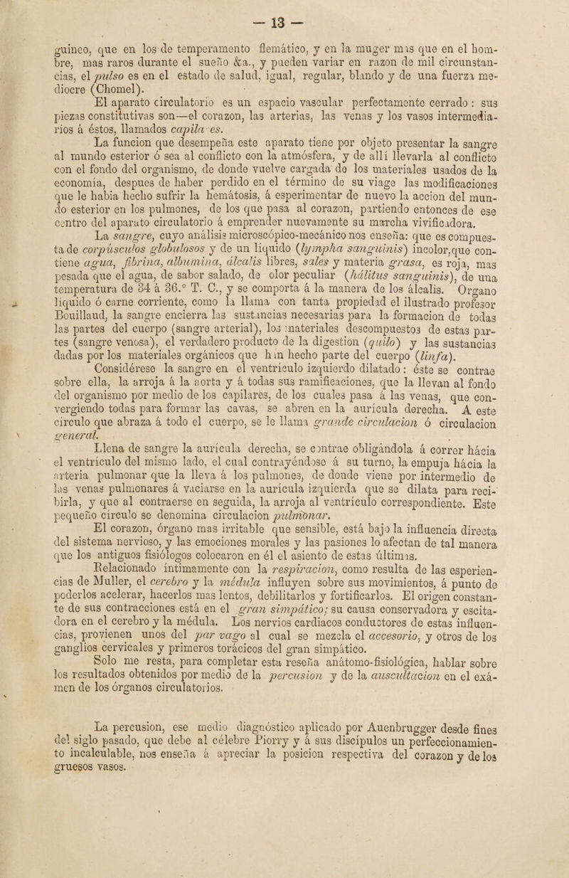 guineo, que en lós ele temperamento flemático, y en la muger mis que en el hom¬ bre, mas raros durante el sueno &a., y pueden variar en razón de mil circunstan¬ cias, el pulso es en el estado de salud, igual, regular, blando y de una fuerza me¬ diocre (Chomel). El aparato circulatorio es un espacio vascular perfectamente cerrado : sus piezas constitutivas son—el corazón, las arterias, las venas y los vasos intermedia¬ rios á éstos, llamados capila es. La función que desempeña este aparato tiene por objeto presentar la sangre al mundo esterior ó sea al conflicto con la atmósfera, y de allí llevarla al conflicto con el fondo del organismo, de donde vuelve cargada' de los materiales usados de la economía, después de haber perdido en el término de su viage las modificaciones que le había hecho sufrir la hemátosis, á esperimentar de nuevo la acción del mun¬ do esterior en los pulmones, de los que pasa al corazón, partiendo entonces de ese centro del aparato circulatorio á emprender nuevamente su marcha vivificadora. La sangre, cuyo análisis microscópico-mecánico nos enseña: que es compues¬ ta de corpúsculos globulosos y de un líquido (lympha sanguinis) incolor,que con¬ tiene agua, fibrina, albúmina, álcalis libres, sales y materia grasa, es roja, mas pesada que el agua, de sabor salado, de olor peculiar (hálitus sanguinis), de una temperatura de 84 á 86.° T. O., y se comporta á la manera de los álcalis. Organo líquido ó carne corriente, como la llama con tanta propiedad el ilustrado profesor Bouillaud, la sangre encierra las sustancias necesarias para la formación de todas las partes del cuerpo (sangre arterial), los materiales descompuestos de estas par¬ tes (sangre venosa), el verdadero producto de la digestión (quilo) y las sustancias dadas por los materiales orgánicos que hin hecho parte del cuerpo (linfa). Considérese la sangre en el ventrículo izquierdo dilatado : éste se contrae sobre ella, la arroja á la aorta y á todas sus ramificaciones, que la llevan al fondo del organismo por medio de los capilares, de los cuales pasa á las venas, que con¬ vergiendo todas para formar las cavas, se abren en la aurícula derecha. A este círculo que abraza á todo el cuerpo, se le llama grande circulación ó circulación general. Llena de sangre la aurícula derecha, se cantrae obligándola á correr hácia el ventrículo del mismo lado, el cual contrayéndose á su turno, la empuja hácia la arteria pulmonar que la lleva á los pulmones, de donde viene por intermedio de las venas pulmonares á vaciarse en la aurícula izquierda que se dilata para reci¬ birla, y que al contraerse en seguida, la arroja al ventrículo correspondiente. Este pequeño círculo se denomina circulación pulmonar. El corazón, órgano mas irritable que sensible, está bajo la influencia directa del sistema nervioso, y las emociones morales y las pasiones lo afectan de tal manera que los antiguos fisiólogos colocaron en él el asiento de estas últimas. Relacionado íntimamente con la respiración, como resulta de las esperien- cias de Muller, el cerebro y la médula influyen sobre sus movimientos, á punto de poderlos acelerar, hacerlos mas lentos, debilitarlos y fortificarlos. El origen constan¬ te de sus contracciones está en el gran simpático; su causa conservadora y escita- dora en el cerebro y la médula. Los nervios cardiacos conductores de estas influen¬ cias, provienen unos del par vago al cual se mezcla el accesorio, y otros de los ganglios cervicales y primeros torácicos del gran simpático. Solo me resta, para completar esta reseña anátomo-fisiológica, hablar sobre los resultados obtenidos por medio de la percusión y de la auscultación en el exá- men de los órganos circulatorios. La percusión, ese medio diagnóstico aplicado por Auenbrugger desde fines del siglo pasado, que debe al célebre Piorry y á sus discípulos un perfeccionamien¬ to incalculable, nos enseña á apreciar la posición respectiva del corazón y de los gruesos vasos.