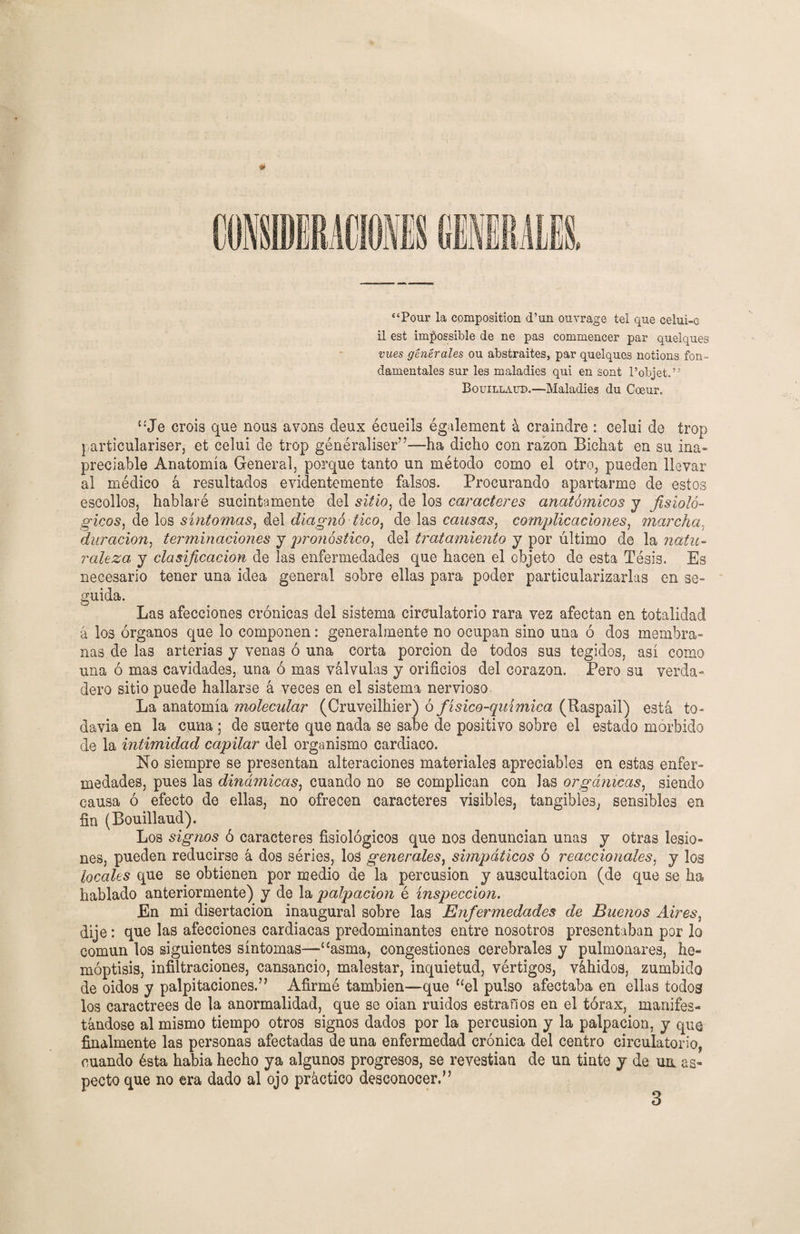 “Pour la composition d’un ouvrage tel que celui-e il est impossible de ne pas commencer par quelques vues genérales ou abstraites, par quelques notions fun¬ damentales sur les maladies qui en sont l’objet.” Bouillaud.—Maladies du Coeur. “Je crois que nous avons deux écueils également á craindre : celui de írop particulariser, et celui de trop généraliser”—-ha dicho con razón Bichat en su ina» preciable Anatomía General, porque tanto un método como el otro, pueden llevar al médico á resultados evidentemente falsos. Procurando apartarme de estos escollos, hablaré sucintamente del sitio, de los caracteres anatómicos y fisioló¬ gicos, de los síntomas, del diagitó tico, de las causas, complicaciones, marcha.. duración, terminaciones y pronóstico, del tratamiento y por último de la natu¬ raleza y clasificación de las enfermedades que hacen el objeto de esta Tésis. Es necesario tener una idea general sobre ellas para poder particularizarlas en se- guida. Las afecciones crónicas del sistema circulatorio rara vez afectan en totalidad a los órganos que lo componen: generalmente no ocupan sino una ó dos membra¬ nas de las arterias y venas ó una corta porción de todos sus tegidos, así como una ó mas cavidades, una ó mas válvulas y orificios del corazón. Pero su verda¬ dero sitio puede hallarse á veces en el sistema nervioso. La anatomía molecular (Gruveilhier) ó físico-química (Raspad) está to¬ davía en la cuna ; de suerte que nada se sabe de positivo sobre el estado mórbido de la intimidad capilar del organismo cardiaco. No siempre se presentan alteraciones materiales apreciables en estas enfer¬ medades, pues las dinámicas, cuando no se complican con las orgánicas, siendo causa ó efecto de ellas, no ofrecen caracteres visibles, tangibles, sensibles en fin (Bouillaud). Los signos ó caracteres fisiológicos que nos denuncian unas y otras lesio¬ nes, pueden reducirse á dos séries, los generales, simpáticos ó reaccionóles, y los locales que se obtienen por medio de la percusión y auscultación (de que se ha hablado anteriormente) y de la palpación é inspección. En mi disertación inaugural sobre las Enfermedades de Buenos Aires, dije: que las afecciones cardiacas predominantes entre nosotros presentaban por lo común los siguientes síntomas—“asma, congestiones cerebrales y pulmonares, he¬ moptisis, infiltraciones, cansancio, malestar, inquietud, vértigos, váhidos, zumbido de oidos y palpitaciones.” Afirmé también—que “el pulso afectaba en ellas todos los caractrees de la anormalidad, que se oian ruidos estraños en el tórax, manifes¬ tándose al mismo tiempo otros signos dados por la percusión y la palpación, y que finalmente las personas afectadas de una enfermedad crónica del centro circulatorio, cuando ésta habia hecho ya algunos progresos, se revestían de un tinte y de um as¬ pecto que no era dado al ojo práctico desconocer.” 3