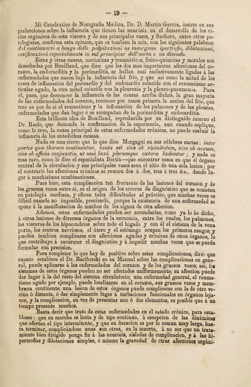 Mi Catedrático de Nosografía Médica, Dr. D. Martin García, insiste en sus prelecciones sobre la influencia que tienen las neurosis en el desarrollo de los vi¬ cios orgánicos de esta viscera y de sus principales vasos, y Sachero, entre otros pa- fcologistas, confirma esta opinión, que es también la mia, con las siguientes palabras: d il continuarsi a tungo delle palpitazioni ne insorgono ipertrofie, dilatazioni, ossificazioni especialmente in sul principiar delVaorta e va dicendo. Estas y otras causas, mecánicas y traumáticas, físico-químicas y morales son desechadas por Bouillaud, que dice: que las dos mas importantes afecciones del co- razón, la endocarditis y la pericarditis, se hallan casi esclusivamente ligadas á las enfermedades que nacen bajo la influencia del frió, y que asi como la mitad de los casos de inflamación del pericardio y del endocardio coincide con el reumatismo ar¬ ticular agudo, la otra mitad coincide con la pleuresía y la pleuro-pneumonía. Para él, pues, que desconoce la influencia de las causas arriba dichas, la gran mayoría de las enfermedades del corazón, reconoce por causa primera la acción del frío, que trae en pos de si el reumatismo y la inflamación de los pulmones y de las pleuras, enfermedades que dan lugar ó se acompañan de la pericarditis y endocarditis. Esta brillante idea de Bouillaud, reproducida por su distinguido interno el Dr. Ráele, que demanda la confirmación de la esperiencia, aun cuando esplique, como lo creo, la causa principal de estas enfermedades crónicas, no puede escluir la influencia de las antedichas causas. Nada es mas cierto que lo que dice Morgagni en sus célebres cartas : ínter partes quos thorace continentur, tanta est sive oh vicinitatem, síve oh nexum sive oh officia conjunctio, ut uná leesá plerumque costeros, losdantur ; y nada es mas raro, como lo dice el especialista Bertin—que encontrar casos en que el órgano central de la circulación y sus principales vasos sean el sitio de una sola lesión; por el contrario las afecciones crónicas se reúnen dos á dos, tres á tres &a., dando lu¬ gar á muchísimas combinaciones. Pues bien; esta complicación tan frecuente de las lesiones del corazón y de los gruesos vasos entre sí, es el origen de los errores de diagnóstico que se cometen en patología cardiaca, y ofrece tales dificultades al práctico, que muchas veces es difícil cuando no imposible, precisarlo, porque la existencia de una enfermedad ee opone á la manifestación de muchos de los signos de otra afección. Ademas, estas enfermedades pueden ser secundarias, como ya lo he dicho, á otras lesiones de diversos órganos de la economía, entre los cuales, los pulmones las visceras de los hipocondrios sobre todo el hígado y con él el sistema de la vena porta, los centros nerviosos, el útero y el estómago ocupan los primeros rangos; y pueden también complicarse con afecciones agudas y crónicas de otros órganos, lo que contribuye á oscurecer el diagnóstico y á impedir muchas veces que se pueda formular con precisión. Para completar lo que hay de positivo sobre estas complicaciones, diré: que cuanto establece el Dr. Raciborski en su Manual sobre las complicaciones en gene¬ ral, puede aplicarse á las enfermedades del corazón y de los gruesos vasos; así, los sistemas de estos órganos pueden no ser afectados uniformemente; su afección puede dar lugar á la del resto del sistema circulatorio; una enfermedad general, el reuma¬ tismo agudo por ejemplo, puede localizarse en el corazón, sus gruesos vasos y mem¬ brana continente; una lesión de estos órganos puede complicarse con la de otro ve¬ cino ó distante, ó dar simplemente lugar á turbaciones funcionales en órganos leja¬ nos, y la complicación, en vez de presentar uno ó dos elementos, es posible que á un tiempo presente muchos. Basta decir que trato de estas enfermedades en el estado crónico, para esta¬ blecer : que su marcha es lenta y de tipo continuo, á escepcion de las dinámicas que afectan el tipo intermitente, y que su duración es por lo común muy larga, has¬ ta terminar, complicándose unas con otras, en la muerte, á no ser que un trata¬ miento bien dirigido ponga fin á las neurosis, aisladas de complicación, y 4 las hi¬ pertrofias y dilataciones simples, ó minore la gravedad de otras afecciones orgáni-