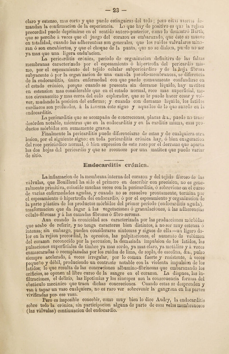 claro y estenso, mas corto y que puede estinguirse del todo ; pero estos asertos de¬ mandan la confirmación de la esperiencia. Lo que hay de positivo es que la rejioa precordial puede deprimirse en el sentido antero-posterior, como lo demostró Barth; que se percibe á veces que el juego del corazón es embarazado, que éste se mueve en totalidad, cuando las adherencias son generales, que los ruidos valvulares mino¬ ran ó son encubiertos, y que el choque de la punta, que no se disloca, puede no ser ya mas que una ligera ondulación. La pericarditis crónica, periodo de organización definitiva de las falsas membranas caracterizado por el espesamiento ó hipertrofia del pericardio mis¬ mo, por el espesamiento del tejido celular subpericárdico y de la .hoja fibrosa subyacente ó por la organ’zacion de una camada pseado-membranosa, se diferencia de la endocarditis, única enfermedad con que puede comunmente confundirse en el estado crónico, porque cuando se presenta sin derrame líquido, hay matitez en estension mas considerable que en el estado normal, roce ma3 superficial, me¬ nos circunscrito y mas cerca del oído esplorador, que se le puede hacer cesar y vol¬ ver, mudando la posición del enfermo; y cuando con derrame líquido, los latidos cardiacos son profundos, á la inversa éste signo y aquellos de lo que sucedo en la endocarditis. La pericarditis que se acompaña de concreciones, placas &a., puede no traer- desorden notable, mientras que en la endocarditis y en la carditis misma, esos pro¬ ductos mórbidos son sumamente graves. Finalmente la pericarditis puede diferenciarse de estas y de cualquiera otra lesión, por el siguiente signo: en toda pericarditis crónica hay, ó bien exageración del roce pericárdico normal, ó bien supresión de este roce por el derrame que aparta las dos hojas del pericardio y que se reconoce por una matitez que puede variar de sitio. 4 - Endocarditis crónica. La inflamación de la membrana interna del corazón y del tejido fibroso de las válvulas, que Bouillaud ha sido el primero en describir con precisión, no es gene¬ ralmente primitiva, coincide muchas veces con la pericarditis, ó sobreviene en el curso de varias enfermedades agudas, y cuando no se resuelve prontamente, termina por el espesamiento ó hipertrofia del endocardio, ó por el espesamiento y organización de la parte plástica de los productos mórbidos del primer periodo (endocarditis aguda), trasformacion que da lugar á las vegetaciones ó granulaciones, á las adherencias célulo-fibrosas y á las camadas fibrosas ó fibro-serosas. Aun cuando la cronicidad sea caracterizada por las producciones mórbidas que acabo de referir, y no tenga caracteres bien distintos, á no ser muy estensa ó intensa; sin embargo, pueden considerarse síntomas y signos de ella —un ligero do¬ lor en la rejion precordial, la opresión, las palpitaciones, el aumento de volumen del corazón reconocido por la percusión, la demasiada impulsión de los latidos, las pulsaciones superficiales de timbre ya mas sordo, ya mas claro, ya metálico y á veces enmascaradas ó reemplazadas por los ruidos de lima, de soplo, de escofina, &a., pulso siempre acelerado, á veces irregular, por lo común fuerte y resistente, á veces pequeño y débil, produciendo un contraste notable con la violenta impulsión de los latidos; lo que resulta de las concreciones albumino-fibrinosas que embarazando los orificios, se oponen al libre curso de la sangre en el corazón. La díspnea, las in¬ filtraciones, el delirio, las lipotimias y los síncopes son la consecuencia forzosa del obstáculo mecánico que traen dichas concreciones. Cuando estas se desprenden y van á tapar un vaso cualquiera, no es raro ver sobrevenir la gangrena en las partes vivificadas por* ese vaso. Pero es imposible concebir, como muy bien lo dice Andry, la endocarditis sobre todo la crónica, sin participación alguna de parte de esos velos membranosos (las válvulas) continuación del endocardio.