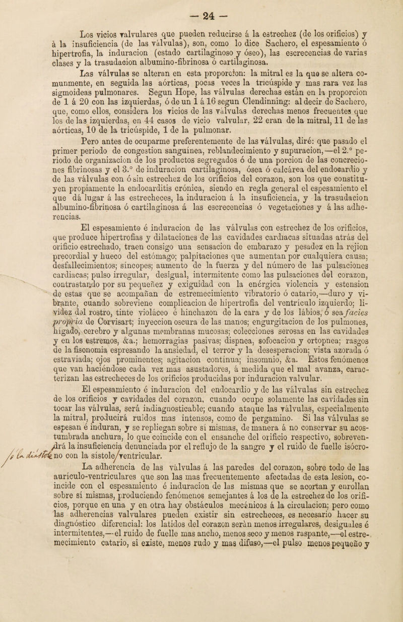 Los vicios valvulares que pueden reducirse á la estrechez (de los orificios) y á la insuficiencia (de las válvulas), son, como lo dice Sachero, el espesamiento ó hipertrofia, la induración (estado cartilaginoso y óseo), las excrecencias de varias clases y la trasudación albumino-fibrinosa ó cartilaginosa. Las válvulas se alteran en esta proporción: la mitral es la que se altera co¬ munmente, en seguida las aórticas, pocas veces la tricúspide y mas rara vez las sigmoideas pulmonares. Según Hope, las válvulas derechas están en la proporción de 1 á 20 con las izquierdas, ó de un 1 á 16 según Clendinning: al decir de Sachero, que, como ellos, considera los vicios de las válvulas derechas menos frecuentes que los de las izquierdas, en 44 casos de vicio valvular, 22 eran de la mitral, 11 de las aórticas, 10 de la tricúspide, 1 de la pulmonar. Pero antes de ocuparme preferentemente de las válvulas, diré: que pasado el primer periodo de congestión sanguínea, reblandecimiento y supuración,—el 2° pe¬ riodo de organización de los productos segregados ó de una porción de las concrecio¬ nes fibrinosas y el 3.° de induración cartilaginosa, ósea ó calcárea del endocardio y de las válvulas con ó sin estrechez de los orificios del corazón, son los que constitu¬ yen propiamente la endocarditis crónica, siendo en regla general el espesamiento el que dá lugar á las estrecheces, la induración á la insuficiencia, y la trasudación albumino-fibrinosa ó cartilaginosa á las escrecencias ó vegetaciones y á las adhe¬ rencias. El espesamiento é induración de las válvulas con estrechez de los orificios, que produce hipertrofias y dilataciones de las cavidades cardiacas situadas atrás del orificio estrechado, traen consigo una sensación de embarazo y pesadez en la rejion precordial y hueco del estómago; palpitaciones que aumentan por cualquiera causa; desfallecimientos; síncopes; aumento de la fuerza y del número de las pulsaciones cardiacas; pulso irregular, desigual, intermitente como las pulsaciones del corazón, contrastando por su pequenez y exigüidad con la enérgica violencia y estension de estas que se acompañan de estremecimiento vibratorio ó catario,—duro y vi¬ brante, cuando sobreviene complicación de hipertrofia del ventrículo izquierdo; li¬ videz dal rostro, tinte violáceo é hinchazón de la cara y de los lábios, ó seafacies propia de Corvisart; inyección oscura de las manos; engurgitacion de los pulmones, hígado, cerebro y algunas membranas mucosas; colecciones serosas en las cavidades y en los estreñios, &a.; hemorragias pasivas; dispnea, sofocación y ortopnea; rasgos de la fisonomía espresando la ansiedad, el terror y la desesperación; vista azorada ó estraviada; ojos prominentes; agitación continua; insomnio, &a. Estos fenómenos que van haciéndose cada vez mas asustadores, á medida que el mal avanza, carac¬ terizan las estrecheces de los orificios producidas por induración valvular. El espesamiento é induración del endocardio y de las válvulas sin estrechez de los orificios y cavidades del corazón, cuando ocupe solamente las cavidades sin tocar las válvulas, será indiagnosticable; cuando ataque las válvulas, especialmente la mitral, producirá ruidos mas intensos, como de pergamino. Si las válvulas se espesan é induran, y se repliegan sobre sí mismas, de manera á no conservar su acos¬ tumbrada anchura, lo que coincide con el ensanche del orificio respectivo, sobreven- f ydrá la insuficiencia denunciada por el reflujo de la sangre y el ruido de fuelle isócro- L^pLUjIcÍl no con la sístole/ventricular. La adherencia de las válvulas á las paredes del corazón, sobre todo de las aurículo-ventriculares que son las mas frecuentemente afectadas de esta lesión, co¬ incide con el espesamiento é induración de las mismas que se acortan y enrollan sobre sí mismas, produciendo fenómenos semejantes á los de la estrechez de los orifi¬ cios, porque en una y en otra hay obstáculos mecánicos á la circulación; pero como las adherencias valvulares pueden existir sin estrecheces, es necesario hacer su diagnóstico diferencial: los latidos del corazón serán menos irregulares, desiguales é intermitentes,—el ruido de fuelle mas ancho, menos seco y menos raspante,—el estre¬ mecimiento catario, si existe, menos rudo y mas difuso,—el pulso menos pequeño y