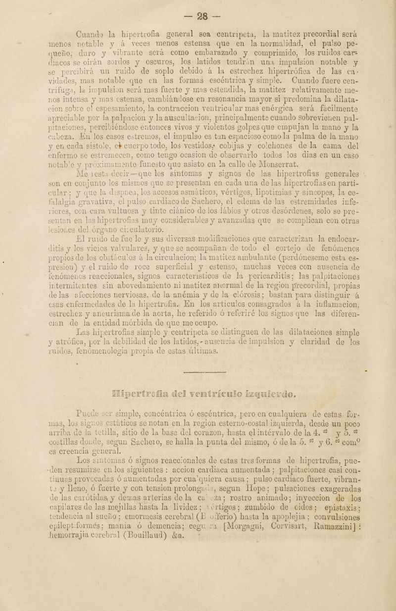 Cuando la hipertrofia general sea centrípeta, la matitez precordial será menos notable y á veces menos estensa que en la normalidad, el pulso pe¬ queño, duro y vibrante será como embarazado y comprimido, los ruidos cat~ diacos se oirán sordos y oscuros, los latidos tendrán una impulsión notable y se percibirá un ruido de soplo debido á la estrechez hipertrófica do las ca • vidades, mas notable que en las formas escéntrica y simple. Cuando fuere cen¬ trifuga, la impulsión será mas fuerte y mas entendida, la matitez relativamente me¬ nos intensa y mas estensa, cambiándose en resonancia mayor si predomina la dilata¬ ción sobre el espesamiento, la contracción ven trie ular mas enérgica será fácilmente apreciable por la palpación y la auscultación, principalmente cuando sobrevienen pal¬ pitaciones, percibiéndose entonces vivos y violentos golpes que empujan la mano y la cabeza. En los casos entremos, el impulso es tan espacioso como la palma de la mano y encada sístole, ei cuerpo todo, los vestidos,'> cobijas y colchones de la cama del enfermo se estremecen, como tengo ocasión de observarlo todos los dias en un caso notable y próximamente funesto quo asisto en la calle de Monserrat. Me i esta decir—que los síntomas y signos de las hipertrofias generales son en conjunto los mismos que se presentan en cada una délas hipertrofiasen parti¬ cular ; y que la dispuea, los accesos asmáticos, vértigos, lipotimias y síncopes, la ce¬ falalgia gravativa, el pulso cardiaco de Bachero, el edema de las estremidades infe¬ riores, con cara vultuosa y tinte ciánico de los labios y otros desórdenes, solo se pre¬ sentan en las hipertrofias muy considerables y avanzadas que se complican con otras lesiones del órgano circulatorio. El ruido defuede y sus diversas modificaciones que caracterizan la endocar¬ ditis y los vicios valvulares, y que se acompañan de todo el cortejo de fenómenos propios de los obstáculos á la circulación; la matitez ambulante (perdóneseme esta es- presion) y el ruido de roce superficial y estenso, muchas veces con ausencia de fenómenos reaccionales, signos característicos de la pericarditis; las palpitaciones intermitentes sin abovedamiento ni matitez anormal de la región precordial, propias délas afecciones nerviosas, de la anémia y de la clorosis; bastan para distinguir á esas enfermedades de la hipertrofia. En los artículos consagrados á la inflamación, estrechez y aneurisma de la aorta, he referido ó referiré los signos que las diferen¬ cian de la entidad mórbida de que me ocupo. Las hipertrofias simple y centrípeta se distinguen de las dilataciones simple y, atrófica, por la debilidad de los latidos,~ausencia de impulsión y claridad de los ruidos, fenomenología propia de estas últimas. IIIp€FÍF6ÍI& Üí (•ÍCl I® ipil Puede ser simple, concéntrica ó escéntrica, pero en cualquiera de estas for¬ mas, los signos estáticos se notan en la región estenio-costal izquierda, desde un poco arriba de la tetilla, sitio de la base del corazón, hasta elintérvalo de la 4. 13 y 5. 13 costillas donde, según Sáchelo, se halla la punta del mismo, ó déla 5. ^ y 6. 03 com° es creencia general. Los síntomas ó signos reaccionales de estas tres formas de hipertrofia, pue- •den resumirse en los siguientes : acción cardiaca aumentada ; palpitaciones casi con¬ tinuas provocadas ó aumentadas por cua1 quiera causa; pulso cardiaco fuerte, vibran¬ te y lleno, ó fuerte y con tensión prolongade, según Hope ; pulsaciones exageradas de las carótidas, y ciernas arterias de la ca1 eza ; rostro animado; inyección de los capilares de las mejillas Hasta la lividez; 'vértigos; zumbido de ciclos; epistaxis; tendencia al sueño; emormesis cerebral (L o iberio) hasta la apoplejía; convulsiones epileptiformds; manía ó demencia; cegu.ra [Morgagni, Corvisart, Ramazzini] í hemorrajia cerebral (Bouillaud) &a.