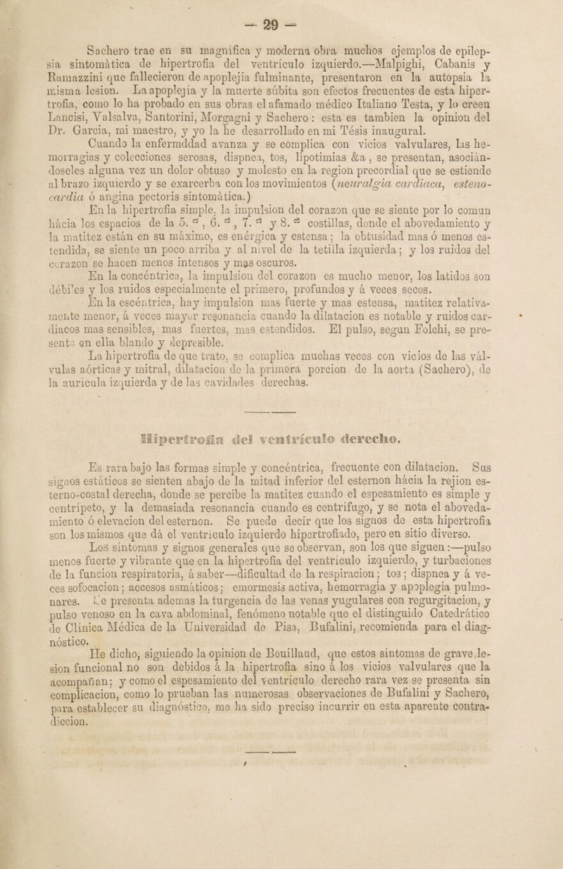 Bachero trae en su magnifica y moderna obra muchos ejemplos de epilep¬ sia sintomática de hipertrofia del ventrículo izquierdo.—Malpighi, Cabanis y Ramazzini que fallecieron de apoplejía fulminante, presentaron en la autopsia la misma lesión. La apoplejía y la muerte súbita son efectos frecuentes de esta hiper¬ trofia, como lo ha probado en sus obras el afamado médico Italiano Testa, y lo creen Lancisi, Valsalva, Santorini, Morgagni y Bachero : esta es también la opinión del Dr. García, mi maestro, y yo la he desarrollado en mi Tésis inaugural. Cuando la enfermddad avanza y se complica con vicios valvulares, las he¬ morragias y colecciones serosas, dispnea, tos, lipotimias &a , se presentan, asocián¬ doseles alguna vez un dolor obtuso y molesto en la región precordial que se estiende al brazo izquierdo y se éxarcerba con los movimientos (iimralgia cardiaca, esteno¬ cardia ó angina pectoris sintomática.) En la hipertrofia simple, la impulsión del corazón que se siente por lo común hacia los espacios de la 5. , 6. 53, T. 63 y 8.1:3 costillas, donde el aboveclamiento y la matitez están en su máximo, es enérgica y estensa; la obtusidad mas ó menos es- tendida, se siente un poco arriba y al nivel de la tetilla izquierda; y los ruidos del corazón se hacen menos intensos y mas oscuros. En la concéntrica, la impulsión del corazón es mucho menor, los latidos son débiles y los ruidos especialmente el primero, profundos y á veces secos. En la escéntriea, hay impulsión mas fuerte y mas estensa, matitez relativa¬ mente menor, á veces mayor resonancia cuando la dilatación es notable y ruidos car¬ diacos mas sensibles, - mas fuertes, mas entendidos. El pulso, según Eolchi, se pre¬ senta en ella blando y depresible. La hipertrofia de que trato, se complica muchas veces con vicios de las vál¬ vulas aórticas y mitral, dilatación de la primera porción de la aorta (Bachero), de la aurícula izquierda y de las cavidades derechas. Hipertrofia de! ventrículo derecho. Es rara bajo las formas simple y concéntrica, frecuente con dilatación. Sus sígaos estáticos se sienten abajo de la mitad inferior del esternón hacia la rejion es- terno-costal derecha, donde se percibe la matitez cuando el espesamiento es simple y centrípeto, y 1a- demasiada resonancia cuando es centrífugo, y se nota el aboveda- miento ó elevación del esternón. Se puede decir que los signos de esta hipertrofia son los mismos que dá el ventrículo izquierdo hipertrofiado, pero en sitio diverso. Los síntomas y signos generales que se observan, son los que siguen:—pulso menos fuerte y vibrante que en la hipertrofia del ventrículo izquierdo, y turbaciones de la función respiratoria, á saber—dificultad de la respiración; tos ; dispnea y á ve¬ ces sofocación; accesos asmáticos; emormesis activa, hemorragia y apoplegia pulmo¬ nares. Be presenta ademas la turgencia de las venas yugulares con regurgitación, y pulso venoso en la cava abdominal, fenómeno notable que el distinguido Catedrático de Clínica Médica de la Universidad de Pisa, Bufalini, recomienda para el diag¬ nóstico. He dicho, siguiendo la opinión de Bouillaud, que estos síntomas de grave de¬ sion funcional no son debidos á la hipertrofia sino á los vicios valvulares que la acompañan; y como el espesamiento del ventrículo derecho rara vez se presenta sin complicación, como lo prueban las numerosas observaciones de Bufalini y Bachero, para establecer su diagnóstico, me ha sido preciso incurrir en esta aparente contra¬ dicción. /