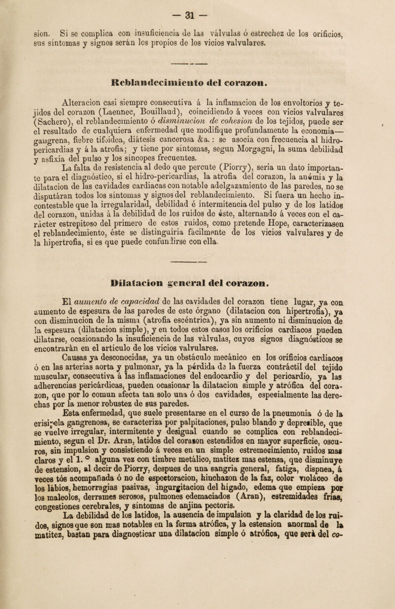 sion. Si se complica con insuficiencia de las válvulas ó estrechez de los orificios, sus síntomas y signos serán los propios de los vicios valvulares. Reblandecimiento del corazón. Alteración casi siempre consecutiva á la inflamación de los envoltorios y te» jidos del corazón (Laennec, Bouillaud), coincidiendo á veces con vicios valvulares (Sachero), el reblandecimiento ó disminución de cohesión de los tejidos, puede ser el resultado de cualquiera enfermedad que modifique profundamente la economia— gangrena, fiebre tifoidea, diátesis cancerosa &a.: se asocia con frecuencia al hidro» pericardias y á la atrofia; y tiene por síntomas, según Morgagni, la suma debilidad y asfixia del pulso y los síncopes frecuentes. La falta de resistencia al dedo que percute (Piorry), seria un dato importan» te para el diagnóstico, si el hidro-pericardias, la atrofia del corazón, la anemia y la dilatación de las cavidades cardiacas con notable adelgazamiento de las paredes, no se disputaran todos los síntomas y signos del reblandecimiento. Si fuera un hecho in¬ contestable que la irregularidad, debilidad é intermitencia del pulso y de los latidos del corazón, unidas á la debilidad de los ruidos de éste, alternando á veces con el ca¬ rácter estrepitoso del primero de estos ruidos, como pretende Hope, caracterizasen el reblandecimiento, éste se distinguiría fácilmente de los vicios valvulares y de la hipertrofia, si es que puede confundirse con ella. Pllafación general del corazón. El aumento de capacidad de las cavidades del corazón tiene lugar, ya con aumento de espesura de las paredes de este órgano (dilatación con hipertrofia), ya con disminución de la misma (atrofia escéntrica), ya sin aumento ni disminución de la espesura (dilatación simple), y en todos estos casos los orificios cardiacos pueden dilatarse, ocasionando la insuficiencia de las válvulas, cuyos signos diagnósticos se encontrarán en el artículo de los vicios valvulares. Causas ya desconocidas, ya un obstáculo mecánico en los orificios cardiacos ó en las arterias aorta y pulmonar, ya la pérdida de la fuerza contráctil del tejido muscular, consecutiva á las inflamaciones del endocardio y del pericardio, ya las adherencias pericárdicas, pueden ocasionar la dilatación simple y atrófica del cora¬ zón, que por lo común afecta tan solo una ó dos cavidades, especialmente las dere¬ chas por la menor robustez de sus paredes. Esta enfermedad, que suele presentarse en el curso de la pneumonía ó de la erisipela gangrenosa, se caracteriza por palpitaciones, pulso blando y depresible, que se vuelve irregular, intermitente y desigual cuando se complica con reblandeci¬ miento, según el Dr. Aran, latidos del coraion estendidos en mayor superficie, oscu¬ ros, sin impulsión y consistiendo á veces en un simple estremecimiento, ruidos mas claros y el 1. ° alguna vez con timbre metálico, matitez mas estensa, que disminuye de estension, al decir de Piorry. después de una sangría general, fatiga, dispnea, á veces tós acompañada ó no de espeetoracion, hinchazón de la faz, color violáceo de los labios, hemorragias pasivas, ingurgitación del hígado, edema que empieza por los maléolos, derrames serosos, pulmones edemaciados (Aran), estremidades frías, congestiones cerebrales, y síntomas de anjina pectoris. La debilidad de los latidos, la ausencia de impulsión y la claridad de los rui¬ dos, signos que son mas notables en la forma atrófica, y la estension anormal de la matitez, bastan para diagnosticar una dilatación simple ó atrófica, que será del co-