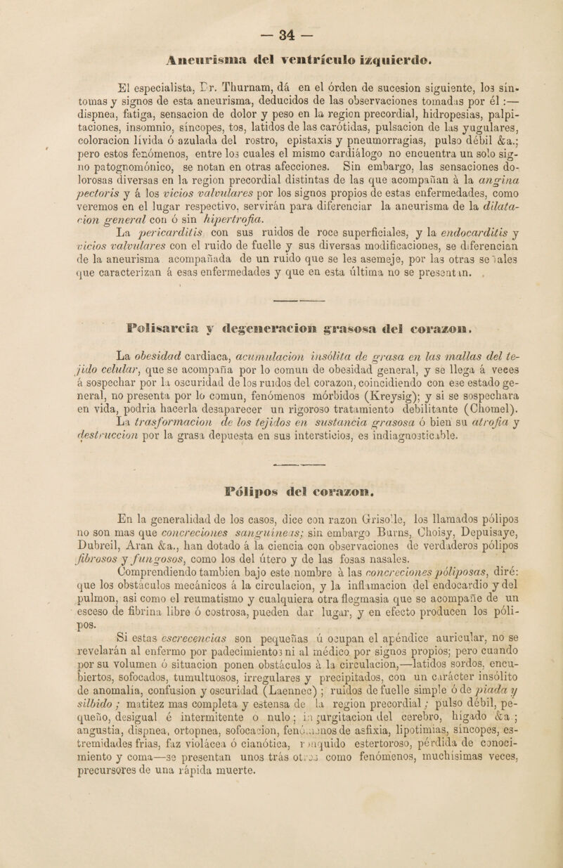 Aneurisma del ventrículo izquierdo. El especialista, Lr. Thurnam, dá en el orden de sucesión siguiente, loa sín¬ tomas y signos de esta aneurisma, deducidos de las observaciones tomadas por él :— dispnea, fatiga, sensación de dolor y peso en la región precordial, hidropesías, palpi¬ taciones, insomnio, síncopes, tos, latidos de las carótidas, pulsación de las yugulares, coloración lívida ó azulada del rostro, epistaxis y pneumorragias, pulso débil &a.; pero estos fenómenos, entre los cuales el mismo cardiálogo no encuentra un solo sig¬ no patognomónico, se notan en otras afecciones. Sin embargo, las sensaciones do- lorosas diversas en la región precordial distintas de las que acompañan á la angina pectoris y á los vicios valvulares por los signos propios de estas enfermedades, como veremos en el lugar respectivo, servirán para diferenciar la aneurisma de la dilata¬ ción general con ó sin hipertrofia. La pericarditis con sus ruidos de roce superficiales, y la endocarditis y vicios valvulares con el ruido de fuelle y sus diversas modificaciones, se diferencian de la aneurisma acompañada de un ruido que se les asemeje, por la3 otras se Tales que caracterizan á esas enfermedades y que en esta última no se presentan. Polisarcia y degeneración grasosa del corazón. La obesidad cardiaca, acumulación insólita de grasa en las mallas del te¬ jido celular, que se acompaña por lo común de obesidad general, y se llega á veces á sospechar por la oscuridad de los ruidos del corazón, coincidiendo con ese estado ge¬ neral, no presenta por lo común, fenómenos mórbidos (Kreysig); y si se sospechara en vida, podria hacerla desaparecer un rigoroso tratamiento debilitante (Chomel). La trasformacion de los tejidos en sustancia grasosa ó bien su atrofia y (destrucción por la grasa depuesta en sus intersticios, es indiagnosticable. Pólipos del corazón. En la generalidad de los casos, dice con razón Grisolle, los llamados pólipos no son mas que concreciones sanguíneas; sin embargo Burns, Ohoisy, Depuisaye, Dubreil, Aran &a., han dotado á la ciencia con observaciones de verdaderos pólipos fibrosos y f ungosos, como los del útero y de las fosas nasales. Comprendiendo también bajo este nombre á las concreciones poliposas, diré: que los obstáculos mecánicos á la circulación, y la inflamación del endocardio y del pulmón, asi como el reumatismo y cualquiera otra flegmasía que se acompañe de un esceso de fibrina libre ó costrosa, pueden dar lugar, y en efecto producen los póli¬ pos. Si estas escrecencias son pequeñas ú ocupan el apéndice auricular, no se revelarán al enfermo por padecimientos ni al médico, por signos propios; pero cuando por su volumen ó situación ponen obstáculos á la circulación,—latidos sordos, encu¬ biertos, sofocados, tumultuosos, irregulares y precipitados, con un carácter insólito de anomalía, confusión y oscuridad (Laennec) ; ruidos de fuelle simple ód apiada y silbido ; matitez mas completa y estensa de la región precordial; pulso débil, pe¬ queño, desigual é intermitente o nulo; in jurgitacion del cerebro, hígado &a ; angustia, dispnea, ortopnea, sofocación, fenómenos de asfixia, lipotimias, síncopes, es- tremidades frias, faz violácea ó cianótica, rmquido estertoroso, pérdida de conoci¬ miento y coma—se presentan unos trás otros como fenómenos, muchísimas veces, precursores de una rápida muerte.