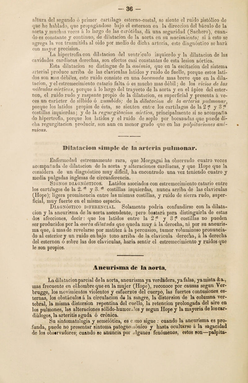 altura del segundo ó primer cartílago esterno-costal, se siente el ruido sistólico de que he hablado, que propagándose bajo el esternón en la dirección del báculo de la aorta j muchas veces á lo largo de las carótidas, dá una seguridad (Sachero), cuan¬ do es constante y continuo, de dilatación de la aorta en su nacimiento; si á esto se agrega la voz trasmitida al oido por medio de dicha arteria, este diagnóstico se hará con mayor precisión. La hipertrofia con dilatación del ventrículo izquierdo y la dilatación de las cavidades cardiacas derechas, son efectos casi constantes de esta lesión aórtica. Esta dilatación se distingue de la anemia3 que en la escitacion del sistema arterial produce arriba de las clavículas latidos y ruido de fuelle, porque estos lati¬ dos son mas débiles, este ruido consiste en una bocanada mas breve que en la dila¬ tación, y el estremecimiento catario falta ó es mucho mas débil; de los vicios de las válvulas aórticas, porque á lo largo del trayecto de la aorta y en el ápice del ester¬ nón, el ruido rudo y raspante propio de la dilatación, es superficial y presenta á ve¬ ces un carácter de silbido ó zumbido; de la dilatación de la arteria pulmonar, porque los latidos propios de ésta, se sienten entre los cartílagos de la 2 ? y 3 f3 costillas izquierdas; y de la regurgitación aórtica, principalmente si se acompaña do hipertrofia, porque los latidos y el ruido de soplo por bocanadas que puede di¬ cha regurgitación producir, son aun en menor grado que en las palpitaciones ané¬ micas. Dilatación simple de la arteria pulmonar. Enfermedad estremamente rara, que Morgagni ha observado cuatro veces acompañada de dilatación de la aorta y alteraciones cardiacas, y que Hope que la considera de un diagnóstico muy difícil, ha encontrado una vez teniendo cuatro y media pulgadas inglesas de circunferencia. Signos diagnósticos. Latidos asociados con estremecimiento catario entre los cartílagos de la 2. 53 y 3. 53 costillas izquierdas, nunca arriba de las clavículas (Hope); ligera prominencia entre las mismas costillas, y ruido de sierra rudo, super¬ ficial, muy fuerte en el mismo espacio. Diagnóstico diferencial. Solamente podría confundirse con la dilata¬ ción y la aneurisma de la aorta ascendente, pero bastará para distinguirla de estas dos afecciones, decir: que los latidos entre la 2 f* y 3 ? costillas no pueden ser producidos por la aorta dilatada que queda muy á la derecha, ni por su aneuris¬ ma que, á mas de revelarse por matitez á la percusión, tumor voluminoso pronuncia¬ do al esteriory un ruido en bajo tono arriba de la clavícula derecha, á la derecha del esternón ó sobre las dos clavículas, haría sentir el estremecimiento y ruidos que le son propios. Aneurisma de la aorta. La dilatación parcial déla aorta, aneurisma ya verdadera, ya falsa, ya mista &a., mas frecuente en el hombre que en la mujer (Hope), reconoce por causas según Ver- brugge, los movimientos violentos y esfuerzos del cuerpo, las fuertes contusiones es¬ ternas, los obstáculos á la circulación d© la sangre, la distorsión de la columna ver¬ tebral, la misma distorsión repentina del cuello, la retención prolongada del aire en los pulmones, las alteraciones sólido-humorales y según Hope y la mayoría de los car- diálogos, la arteritis aguda ó crónica. Su sintomatologia y semeiótica, es c uno sigue : cuando la aneurisma es pro¬ funda, puede no presentar síntoma patognomónico y hasta ocultarse á la sagacidad de los observadores; cuando se anuncia por algunos fenómenos, estos son—palpita-