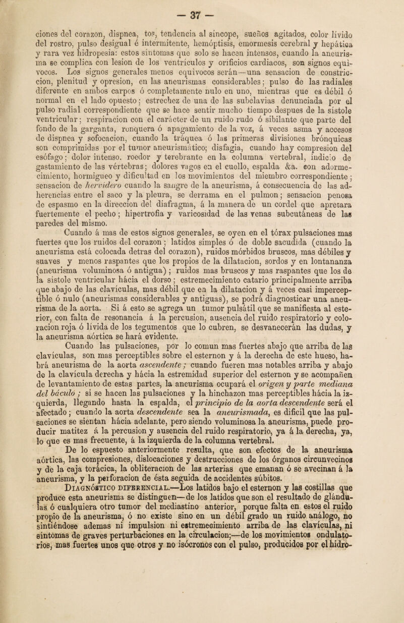 clones del corazón, dispnea, tos, tendencia al síncope, sueños agitados, color lívido del rostro, pulso desigual é intermitente, hemoptisis, emormesis cerebral y hepática y rara vez hidropesía: estos síntomas que solo se hacen intensos, cuando la aneuris¬ ma se complica con lesión de los ventrículos y orificios cardiacos, son signos equí¬ vocos. Los signos generales menos equívocos serán—una sensación de constric¬ ción, plenitud y opresión, en las aneurismas considerables; pulso de las radiales diferente en ambos carpos ó completamente nulo en uno, mientras que es débil ó normal en el lado opuesto; estrechez de una de las subclavias denunciada por el pulso radial correspondiente que se hace sentir mucho tiempo después de la sístole ven trien! ar; respiración con el carácter de un ruido rudo ó sibilante que parte del fondo de la garganta, ronquera ó apagamiento de la voz, á veces asma y accesos de dispnea y sofocación, cuando la tráquea ó las primeras divisiones brónquicas son comprimidas por el tumor aneurismático; disfagia, cuando hay compresión del esófago: dolor intenso, roedor y terebrante en la columna vertebral, indicio de gastamiento de las vértebras; dolores vagos en el cuello, espalda &a. con adorme¬ cimiento, hormigueo y dificultad en los movimientos del miembro correspondiente : sensación de hervidero cuando la sangre de la aneurisma, á consecuencia de las ad¬ herencias entre el saco y la pleura, se derrama en el pulmón; sensación penosa de espasmo en la dirección del diafragma, á la manera de un cordel que apretara fuertemente el pecho; hipertrofia y varicosidad de las venas subcutáneas de las paredes del mismo. Cuando á mas de estos signos generales, se oyen en el tórax pulsaciones mas fuertes que los ruidos del corazón ; latidos simples ó de doble sacudida (cuando la aneurisma está colocada detras del corazón), ruidos mórbidos bruscos, mas débiles y suaves y menos raspantes que los propios de la dilatación, sordos y en lontananza (aneurisma voluminosa ó antigua) ; ruidos mas bruscos y mas raspantes que los de la sístole ventricular hácia el dorso ; estremecimiento catario principalmente arriba que abajo de las clavículas, mas débil que en la dilatación y á veces casi impercep¬ tible ó nulo (aneurismas considerables y antiguas), se podrá diagnosticar una aneu¬ risma de la aorta. Si á esto se agrega un tumor pulsátil que se manifiesta al este- rior, con falta de resonancia á la percusión, ausencia del ruido respiratorio y colo¬ ración roja ó lívida de los tegumentos que lo cubren, se desvanecerán las dudas, y la aneurisma aórtica se hará evidente. Cuando las pulsaciones, por lo común mas fuertes abajo que arriba de lag clavículas, son mas perceptibles sobre el esternón y á la derecha de este hueso, ha¬ brá aneurisma de la aorta ascendente ; cuando fueren mas notables arriba y abajo de la clavícula derecha y hácia la estremidad superior del esternón y se acompañen de levantamiento de estas partes, la aneurisma ocupará el origen y 'parte mediana del báculo ; si se hacen las pulsaciones y la hinchazón mas perceptibles hácia la iz¬ quierda, llegando hasta la espalda, el principio de la aorta descendente será el afectado ; cuando la aorta descendente sea la aneurismada, es difícil que las pul¬ saciones se sientan hácia adelante, pero siendo voluminosa la aneurisma, puede pro¬ ducir matitez á la percusión y ausencia del ruido respiratorio, ya k la derecha, ya, lo que es mas frecuente, á la izquierda de la columna vertebral. De lo espuesto anteriormente resulta, que son efectos de la aneurisma aórtica, las compresiones, dislocaciones y destrucciones de los órganos circunvecinos y de la caja torácica, la obliteración de las arterias que emanan ó se avecinan á la aneurisma, y la perforación de ésta seguida de accidentes súbitos. Diagnóstico diferencial.—Los latidos bajo el esternón y las costillas que produce esta aneurisma se distinguen—de los latidos que son el resultado de glándu¬ las ó cualquiera otro tumor del mediastino anterior, porque falta en estos el ruido propio de la aneurisma, ó no existe sino en un débil grado un ruido análogo, no sintiéndose ademas ni impulsión ni estremecimiento arriba de las clavículas, ni síntomas de graves perturbaciones en la circulación;—de los movimientos ondulato¬ rios, mas fuertes unos que otros y no isócronos con el pulso, producidos por elhidro-