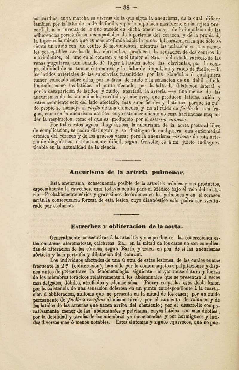 policardias, cuja marcha es diversa de la que sigue la aneurisma, de la cual difiere también por la falta de ruido de fuelle, j por la impulsión mas fuerte en la rejion pre¬ cordial, á la inversa de lo que sucede en dicha aneurisma;—de la impulsión de las adherencias pericárdicas acompañadas de hipertrofia del corazón, j de la propia de la hipertrofia misma que es mas profunda hacia la punta del corazón, en la que solo se siente un ruido con un centro de movimientos, mientras las pulsaciones aneurisma- les perceptibles arriba de las clavículas, producen la sensación de dos centros de movimientos, el uno en el corazón j en el tumor el otro;—del estado varicoso de las venas yugulares, aun cuando dé lugar á latidos sobre las clavículas, per la com¬ presibilidad de su tumor ó tumores, y la falta de impulsión y ruido de fuelle;—de los latidos arteriales de las subclavias trasmitidos por las glándulas ó cualquiera tumor colocado sobre ellas, por la falta de ruido ó la sensación de un débil silbido limitado, como los latidos, al punto afectado, por la falta de dilatación lateral y por la desaparición de latidos y ruido, apartada la arteria;—y finalmente de las aneurismas de la innominada, carótida y subclavia, que producen latidos, ruido y estremecimiento solo del lado afectado, mas superficiales y distintos, porque su rui¬ do propio se asemeja al chiflo de una chimenea, y no al ruido de fuelle de una fra¬ gua, como en la aneurisma aórtica, cuyo estremecimiento no cesa haciéndose suspen¬ der la respiración, como el que es producido por el estertor mucoso. Por todos estos signos diagnósticos, la aneurisma de la aorta pectoral libre de complicación, se podrá distinguir y se distingue de cualquiera otra enfermedad crónica del corazón y de los gruesos vasos; pero la aneurisma varicosa de esta arte¬ ria de diagnóstico estremamente difícil, según Grisolle, es á mi juicio indiagnos- ticable en la actualidad de la ciencia. Aneurisma de la arteria pulmonar. Esta aneurisma, consecuencia posible de la arteritis crónica y su9 productos, especialmente la estrechez, está todavia oculta para el Médico bajo el velo del miste¬ rio—Probablemente serios y gravísimos desórdenes en los pulmones y en el corazón serán la consecuencia forzosa de esta lesión, cuyo diagnóstico solo podrá ser aventu¬ rado por esclusion. Estrechez y obliteración de la aorta. Generalmente consecutivas á la arteritis y sus productos, las concreciones es- teatomatosas, ateromatosas, calcáreas &a., en la mitad de los casos no son complica¬ das de alteración de las túnicas, según Barth, y traen en pós de si las aneurismas aórticas y la hipertrofia y dilatación del corazón. Los individuos afectados de una ú otra de estas lesiones, de las cuales es mas frecuente la 2 ? (obliteración), han sido por lo común sujetos á palpitaciones y disp- nea antes de presentarse la fenómenologia siguiente : mayor musculatura y fuerza de los miembros torácicos relativamente á los abdominales que se presentan á veces mas delgados, débiles, atrofiados y edemaciados. Piorry sospecha esta doble lesión por la existencia de una sensación dolerosa en un punto correspondiente á la coarta¬ ción ú obliteración, síntoma que se presenta en la mitad de los casos; por un ruido permanente de fuelle ó escofina al mismo nivel; por el aumento de volumen y de los latidos de las arterias que nacen arriba del obstáculo; por el desarrollo compa- - rativamente menor de las abdominales y pelvianas, cuyos latidos son mas débiles ; por la debilidad y atrofia de los miembros ya mencionadas, y por hormigueos y lati¬ dos diversos mas ó menos notables. Estos síntomas y signos equívocos, que no pue-