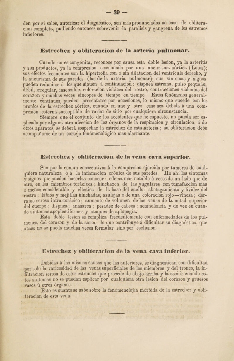 -39- den por sí solos, autorizar el diagnóstico, son mas pronunciados en caso de oblitera¬ ción completa, pudiendo entonces sobrevenir la parálisis y gangrena de los estremos inferiores. Estrechez y obliteración de la arteria pulmonar. Cuando no es congénita, reconoce por causa esta doble lesión, ya la arteritis y sus productos, ya la compresión ocasionada por una aneurisma aórtica (Louis); sus efectos frecuentes son la hipertrofia con ó sin dilatación del ventrículo derecho, y la aneurisma de sus paredes (las de la arteria pulmonar); sus síntomas y signos pueden reducirse á los que siguen á continuación : dispnea estrema, pulso pequeño, débil, irregular, insensible, coloración violácea del rostro, contracciones violentas del corazón y muchas veces síncopes de tiempo en tiempo. Estos fenómenos general¬ mente continuos, pueden presentarse por accesiones, lo mismo que sucede con los propios de la estrechez aórtica, cuando en uno y otro caso sea debida á una com¬ presión esterna susceptible de variar de sitio por cualquiera circunstancia. Siempre que el conjunto de los accidentes que he espuesto, no pueda ser es- plica do por alguna otra afección de los órganos de la respiración y circulación, ó de otros aparatos, se deberá sospechar la estrechez de esta arteria; su obliteración debe acompañarse de un cortejo fenómenológico mas alarmante. Estreche* y obliteración de la vena cava superior. Son por lo común consecutivas á la compresión ejercida por tumores de cual¬ quiera naturaleza ó á la inflamación crónica de sus paredes. He ahí los síntomas y signos que pueden hacerlas conocer : edema mas notable á veces de un lado que de otro, en los miembros torácicos; hinchazón de las yugulares con tumefacción mas ó menos considerable y elástica de la base del cuello: abotagamiento y lividez del rostro ; lábios y mejillas hinchadas, azulejas ó de una coloración rojo—vinosa ; der¬ rame seroso intra-torácico ; aumento de volumen de las venas de la mitad superior del cuerpo ; dispnea; anasarca ; pesadez de cabeza ; somnolencia y de vez en cuan¬ do síntomas apoplectiformes y ataques de aplopegía. Esta doble lesión se complica frecuentemente con enfermedades de los pul- menes, del corazón y de la aorta; lo que contribuye á dificultar su diagnóstico, que acaso no se pueda muchas veces formular sino por esclusion. Estrechez y obliteración de la vena cava inferior. Debidas á las mismas causas que las anteriores, se diagnostican con dificultad por solo la varicosidad de las venas superficiales de los miembros y del tronco, la in¬ filtración serosa de estos estremos que procede de abajo arriba y la ascitis cuando es- - tos síntomas no se puedan esplicar por cualquiera otra lesión del corazón y gruesos vasos ú otros órganos. Esto es cuanto se sabe sobre la fenómenolojia mórbida de la estrechez y obli- • teracion de esta vena.