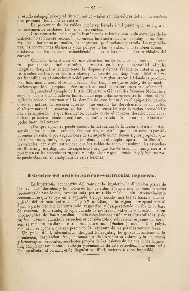 el estado subapoplético y el tinte cianótico—tales son los colores del cuadro sombrío que presentan los vicios valvulares! La perversión de los ruidos puede ser llevada á tal punto, que se oigan en los movimientos cardiacos tres ó cuatro ruidos. * Creo necesario decir: que la insuficiencia valvular, con ó sin estrechez de los orificios, no solamente reconoce por causas las trasformaciones cartilaginosas, óseas, &a., las adherencias anormales, las rupturas, perforaciones y atrofia, 1 is vegetacio¬ nes, las concreciones fibrinosas y los pólipos de las válvulas, sino también la simple dilatación de los orificios, coincidiendo con la dilatación de las cavidades del corazón. Conocida la existencia de una estrechez en los orificios del corazón, por el ruido permanente de fuelle, escofina, sierra &a., en la regio i precordial, el pulso irregular, desigual é intermitente, la dispnea y demas fenómenos antedichos, nos resta saber cual es el orificio estrechado; la llave de este diagnóstico, difícil y á ve¬ ces imposible, es el conocimiento del punto de la región precordial donde es percibido . ó se hace mas intenso el ruido mórbido, del tiempo en que es oido y de las modifi¬ caciones que le son propias. Pero ante todo, cual de los corazones es el afectado? Siguiendo el ejemplo de Littré (Répertoire Général des Sciences Médicales). se puede decir: que cuando en las cavidades izquierdas se encuentra la lesión, el oido aplicado sobre el esternón y á la derecha de este hueso ó en el epigastrio, percibe el tic-tac natural del corazón derecho; que cuando las derechas son las afectadas, el tic-tac normal del corazón izquierdo se hace sentir lejos de la región precordial y hacia la izquierda; y que finalmente, cuando tanto el corazón derecho como el iz¬ quierdo presenten lesiones simultáneas, se oirá un ruido mórbido en los dos lados del pecho fuera del corazón. ¿Por qué signos se puede conocer la naturaleza do la lesión valvular? Ape¬ sar de lo ya dicho en el artículo Endocarditis, repetiré : que las estrecheces por ad¬ herencia valvular ó por vegetaciones de su superficie, no tienen signos propios ; que los ruidos secos, duros, apergaminados denuncian el simple espesamiento fibroso de las válvulas, con ó sin estrechez; que los ruidos de soplo descubren las estreche¬ ces fibrosas y cartilaginosas de superficie lisa; que los de escofina, lima y sierra se presentan en las estrecheces rugosas y desiguales ; y que el ruido de pípitus aviua?, se puede observar en cualquiera de estas lesiones. Estreche* del. orificio aurículo-ventricular izquierdo. La hipertrofia concéntrica del ventrículo izquierdo, la dilatación pasiva de las cavidades derechas y los vicios de las válvulas aórticas son las consecuencias frecuentes de esta lesión, caracterizada por un ruido mórbido, sin estremecimiento concomitante que se oye en el segundo tiempo, siendo mas fuerte hácia el lado iz¬ quierdo del esternón, entre la 4 f y 5 f costillas, en la rejion correspondiente al ápice ó parte mediana del ventrículo respectivo, y desapareciendo arriba de la base del corazón. Este ruido, de soplo cuando la induración valvular y la estrechez son poco notables, de lima y escofina cuando estas lesiones están mas desarrolladas, y de pipitus avium cuando la estrechéz es considerable ó sobreviene espasmo del cora¬ zón, se suele acompañar de estremecimiento difuso (Sachero), sensible á la palpa¬ ción si no se opone á que sea percibido, la espesura de las paredes ventriculares. Un pulso débil, intermitente, desigual é irregular, los graves desórdenes en la circulación, respiración, &a., sintomáticos de los vicios valvulares y la emormesis y hemorragias cerebrales, accidentes propios de las lesiones de las cavidades izquier¬ das, complementan la sintomatología y semeiótica de está estrechez, que como tod ¡s las que afectan al corazón es de diagnóstico difícil, incierto, á veces imposible. 6