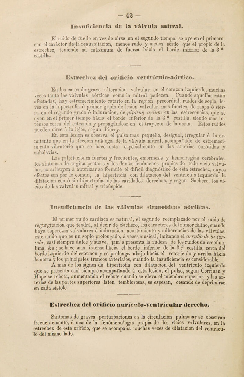 Insuficiencia de la válvula mitra!. El ruido de fuelle en vez de oirse en el segundo tiempo, se oje en el primero, con el carácter de la regurgitación, menos rudo y menos sordo que el propio de la estrechez, teniendo su máximum de fuerza hacia el borde inferior de la 3 f costilla. Estrechen de! orificio veri a* í culo-aórtico. En los casos de grave alteración valvular en el corazón izquierdo, muchas veces tanto las válvulas aórticas como la mitral padecen. Cuando aquellas están afectadas,' hay estremecimiento catario en la región precordial, ruidos de soplo, le¬ ves en la hipertrofia ó primer grado de lesión valvular, mas fuertes, de raspa ó sier¬ ra en el segundo grado ó induración, de pipitus avium en las escrecencias, que se oyen en el primer tiempo hacia el borde inferior de la 3 f costilla, siendo mas in¬ tensos cerca del esternón y propagándose en el trayecto de la aorta. Estos ruidos pueden oirse á lo lejos, según Piorry. En esta lesión se observa el pulso mas pequeño, desigual, irregular é inter¬ mitente que en la afección análoga de la válvula mitral, a compar ado de estremeci¬ miento vibratorio que se hace notar especialmente en las arterias carótidas y subclavias. Las palpitaciones fuertes y frecuentes, emormesis y hemorragias cerebrales, los síntomas de angina pectoris y los demás fenómenos propios de todo vicio valvu¬ lar, contribuyen á autorizarse foimule el difícil diagnóstico de esta estrechez, cuyos efectos son por lo común, la hipertrofia con dilatación del ventrículo izquierdo, la dilatación con ó sin hipertrofia de las cavidades derechas, y según Bachero, los vi¬ cios de las válvulas mitral y tricúspide. Insuficiencia ele las válvulas sigmoideas aórticas. El primer ruido cardiaco es natural, el segundo reemplazado por el ruido de regurgitación que tendrá, al decir de Bachero, los caracteres del rumor felino, cuando haya asperezas valvulares é induración, acortamiento y adherencias de las válvulas; este ruido que es un soplo prolongado, á veces musical, imitando el arrullo de la tór¬ tola., casi siempre dulce y suave, jam s presenta la rudeza de los ruidos de escofina, lima, &a.; se hace mas intenso hacia el borde inferior de la 3 f costilla, cerca del borde izquierdo del esternón y se prolonga abajo liácia el ventrículo y arriba háeia la aorta y los principales troncos arteriales, cuando la insuficiencia es considerable. A mas de los signos de hipertrofia con dilatación del ventrículo izquierdo que se presenta casi siempre acompañando á esta lesión, el pulso, según Corrigan y Hope se rebota, aumentando el rebote cuando se eleva el miembro superior, y las ar¬ terias de las partes superiores laten temblorosa», se espesan, cesando de deprimirse en cada sístole. Estreche® del orificio aurícnlo-ventrieular derecho. Síntomas de graves perturbaciones ea la circulación pulmonar se observan frecuentemente, á mas de la fenomenología propia de los vicios valvulares, en la estrechez de este orificio, que se acompaña muchas veces de dilatación del ventrícu¬ lo del mismo lado.