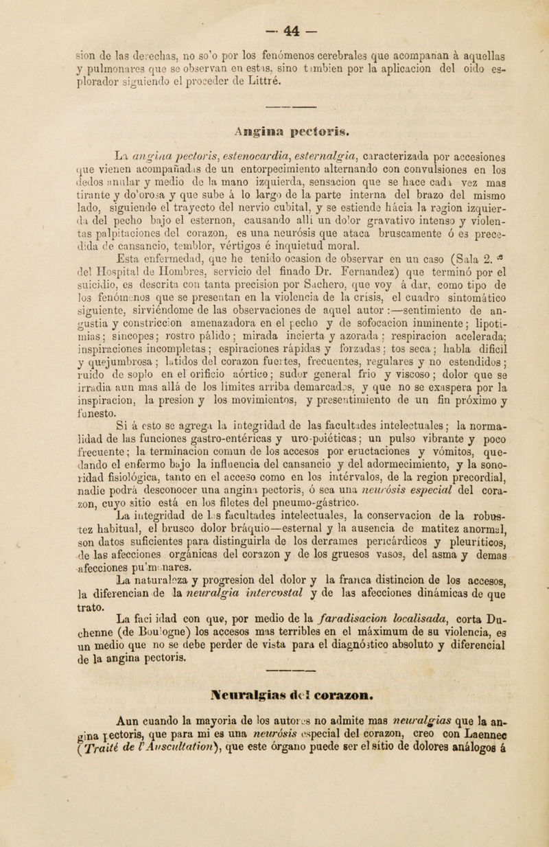 sion de las derechas, no so’o por los fenómenos cerebrales que acompañan a aquellas y pulmonares que se observan en estas, sino t;mbien por la aplicación del oido es- plorador siguiendo el proceder de Littré. Angina pectoris. La angina pectoris. estenocardia, esternalgia, caracterizada por accesiones <que vienen acompañadas de un entorpecimiento alternando con convulsiones en los dedos anular y medio de la mano izquierda, sensación que se hace cada vez mas tirante y do’orosa y que sube á lo largo de la parte interna del brazo del mismo lado, siguiendo el trayecto del nervio cubital, y se estiende hacia la región izquier¬ da del pecho bajo el esternón, causando allí un dolor gravativo intenso y violen¬ tas palpitaciones del corazón, es una neurosis que ataca bruscamente ó es prece¬ dida de cansancio, temblor, vértigos é inquietud moral. Esta enfermedad, que he tenido ocasión de observar en un caso (Sala 2. * del Hospital de Hombres, servicio del finado Dr. Fernandez) que terminó por el suicidio, es descrita con tanta precisión por Sachen), que voy á dar, como tipo de los fenómenos que se presentan en la violencia de la crisis, el cuadro sintomático siguiente, sirviéndome de las observaciones de aquel autor :—sentimiento de an¬ gustia y constricción amenazadora en el pecho y de sofocación inminente; lipoti¬ mias ; síncopes; rostro pálido; mirada incierta y azorada ; respiración acelerada; inspiraciones incompletas ; espiraciones rápidas y forzadas ; tos seca ; habla difícil y quejumbrosa ; latidos del corazón fuertes, frecuentes, regulares y no estendidos; ruido de soplo en el orificio aórtico; sudor general frió y viscoso; dolor que se irradia aun mas allá de los límites arriba demarcados, y que no se exaspera por la inspiración, la presión y los movimientos, y presentimiento de un fin próximo y funesto. Si á esto se agrega la integridad de las facultades intelectuales; la norma¬ lidad de las funciones gastro-entéricas y uro-poiéticas; un pulso vibrante y poco frecuente; la terminación común de los accesos por eructaciones y vómitos, que¬ dando el enfermo bajo la influencia del cansancio y del adormecimiento, y la sono¬ ridad fisiológica, tanto en el acceso como en los intérvalos, de la región precordial, nadie podrá desconocer una angina pectoris, ó sea una neurosis especial del cora¬ zón, cuyo sitio está en los filetes del pneumo-gástrico. La integridad de Ls facultades intelectuales, la conservación de la robus¬ tez habitual, el brusco dolor bráquio—esternal y la ausencia de matitez anormal, son datos suficientes para distinguirla de los derrames pericárdicos y pleuríticos, de las afecciones orgánicas del corazón y de los gruesos vasos, del asma y demas afecciones pulmonares. La naturaleza y progresión del dolor y la franca distinción de los accesos, la diferencian de la neuralgia intercostal y de las afecciones dinámicas de que trato. La faci i dad con que, por medio de la faradisacion localisada, corta Du- ehenne (de Boulogne) los accesos mas terribles en el máximum de su violencia, es un medio que no se debe perder de vista para el diagnóstico absoluto y diferencial de la angina pectoris. Neuralgias del corazón. Aun cuando la mayoría de los autores no admite mas neuralgias que la an¬ gina pectoris, que para mi es una neurosis especial del corazón, creo con Laennec ( Traité de V Auscultation), que este órgano puede ser el sitio de dolores análogos á