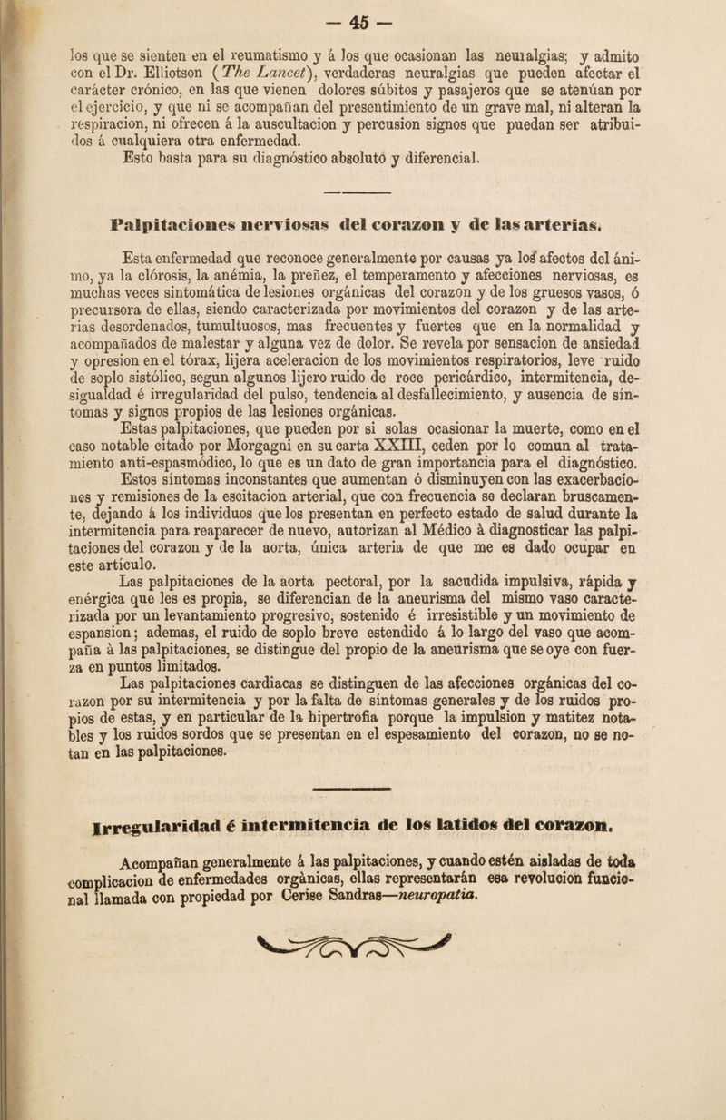 los que se sienten en el reumatismo y á los que ocasionan las neui algias; y admito con elDr. Elliotson (The Lancet), verdaderas neuralgias que pueden afectar el carácter crónico, en las que vienen dolores súbitos y pasajeros que se atenúan por el ejercicio, y que ni se acompañan del presentimiento de un grave mal, ni alteran la respiración, ni ofrecen á la auscultación y percusión signos que puedan ser atribui¬ dos á cualquiera otra enfermedad. Esto basta para su diagnóstico absoluto y diferencial. Palpitaciones nerviosas del corazón y de las arterias* Esta enfermedad que reconoce generalmente por causas ya M afectos del áni¬ mo, ya la clorosis, la anémia, la preñez, el temperamento y afecciones nerviosas, es muchas veces sintomática de lesiones orgánicas del corazón y de los gruesos vasos, ó precursora de ellas, siendo caracterizada por movimientos del corazón y de las arte¬ rias desordenados, tumultuosos, mas frecuentes y fuertes que en la normalidad y acompañados de malestar y alguna vez de dolor. Se revela por sensación de ansiedad y opresión en el tórax, lijera aceleración de los movimientos respiratorios, leve ruido de soplo sistólico, según algunos lijero ruido de roce pericárdico, intermitencia, de» sigualdad é irregularidad del pulso, tendencia al desfallecimiento, y ausencia de sín¬ tomas y signos propios de las lesiones orgánicas. Estas palpitaciones, que pueden por si solas ocasionar la muerte, como en el caso notable citado por Morgagni en su carta XXIII, ceden por lo común al trata¬ miento anti-espasmódico, lo que es un dato de gran importancia para el diagnóstico. Estos síntomas inconstantes que aumentan ó disminuyen con las exacerbacio¬ nes y remisiones de la escitacion arterial, que con frecuencia se declaran bruscamen¬ te, dejando á los individuos que los presentan en perfecto estado de salud durante la intermitencia para reaparecer de nuevo, autorizan al Médico á diagnosticar las palpi¬ taciones del corazón y de la aorta, única arteria de que me es dado ocupar en este artículo. Las palpitaciones de la aorta pectoral, por la sacudida impulsiva, rápida y enérgica que les es propia, se diferencian de la aneurisma del mismo vaso caracte¬ rizada por un levantamiento progresivo, sostenido é irresistible y un movimiento de espansion; ademas, el ruido de soplo breve estendido á lo largo del vaso que acom¬ paña á las palpitaciones, se distingue del propio de la aneurisma que se oye con fuer¬ za en puntos limitados. Las palpitaciones cardiacas se distinguen de las afecciones orgánicas del co¬ razón por su intermitencia y por la falta de síntomas generales y de los ruidos pro¬ pios de estas, y en particular de la hipertrofia porque la impulsión y matitez nota¬ bles y los ruidos sordos que se presentan en el espesamiento del corazón, no se no¬ tan en las palpitaciones. Irregularidad é intermitencia de los latidos del corazón* Acompañan generalmente á las palpitaciones, y cuando estén aisladas de toda complicación de enfermedades orgánicas, ellas representarán esa revolución funcio¬ nal llamada con propiedad por Cerise Sandras—neuropatía. \