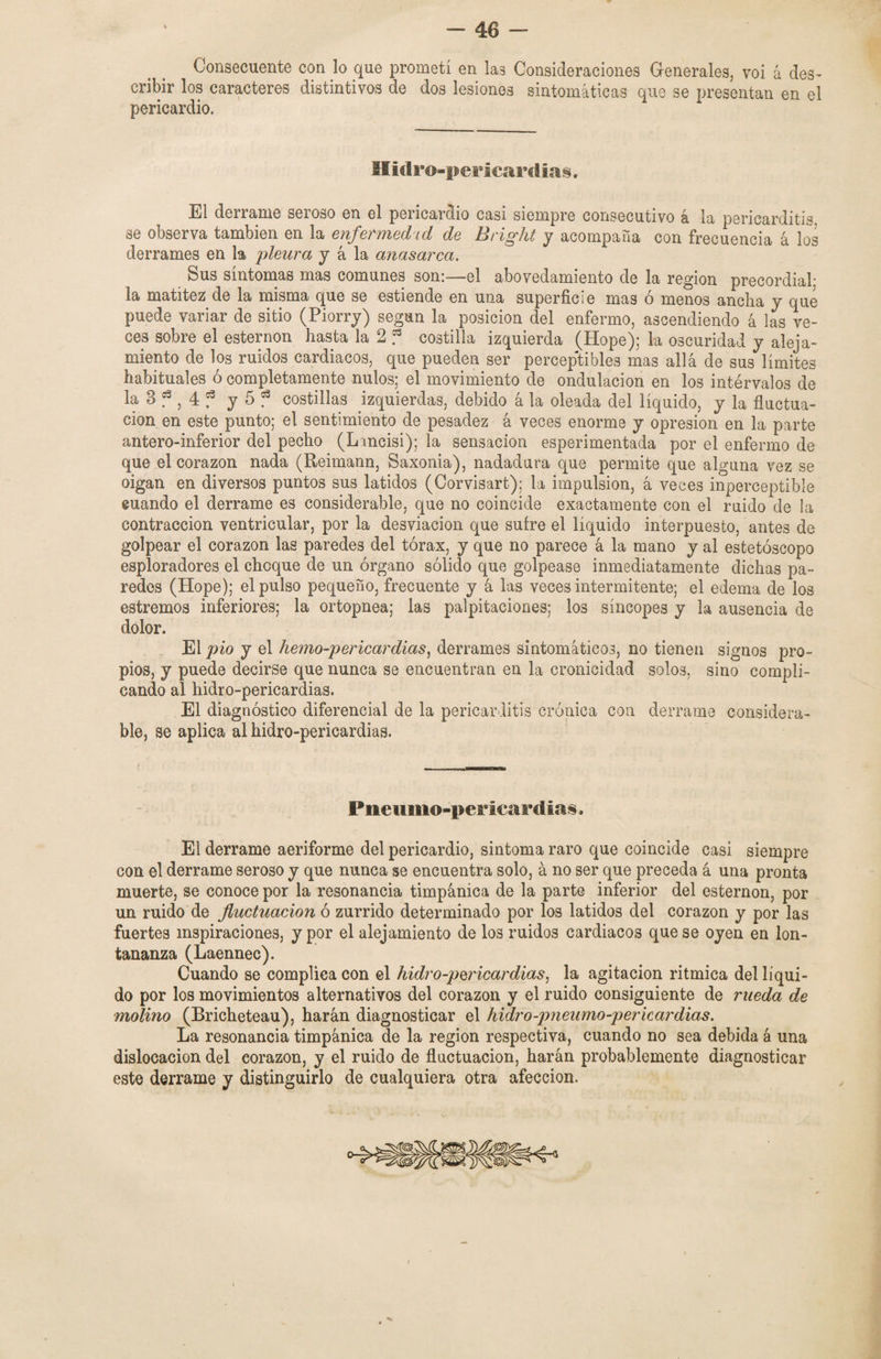 — 48 — Consecuente con lo que prometí en las Consideraciones Generales, voi á des¬ cribir los caracteres distintivos de dos lesiones sintomáticas que se presentan en el pericardio. Hidro-pericardias. El derrame seroso en el pericardio casi siempre consecutivo á la pericarditis, se observa también en la enfermedad de Bright y acompaña con frecuencia á los derrames en la pleura y á la anasarca. Sus síntomas mas comunes son:—el abovedamiento de la región precordial; la matitez de la misma que se estiende en una superficie mas ó menos ancha y que puede variar de sitio (Piorry) según la posición del enfermo, ascendiendo á las ve¬ ces sobre el esternón hasta la 2 ? costilla izquierda (Hope); la oscuridad y aleja¬ miento de los ruidos cardiacos, que pueden ser perceptibles mas allá de sus límites habituales o completamente nulos; el movimiento de ondulación en los intérvalos de la 3 f ? 4 f y 5 f costillas izquierdas, debido á la oleada del líquido, y la fluctua¬ ción en este punto; el sentimiento de pesadez á veces enorme y opresión en la parte antero-inferior del pecho (Lancisi); la sensación esperimentada por el enfermo de que el corazón nada (Reimann, Saxonia), nadadura que permite que alguna vez se oigan en diversos puntos sus latidos (Corvisart); la impulsión, á veces inperceptible cuando el derrame es considerable, que no coincide exactamente con el ruido de la contracción ventricular, por la desviación que sufre el líquido interpuesto, antes de golpear el corazón las paredes del tórax, y que no parece á la mano y al estetóscopo esploradores el choque de un órgano sólido que golpease inmediatamente dichas pa¬ redes (Hope); el pulso pequeño, frecuente y á las veces intermitente; el edema de los estremos inferiores; la ortopnea; las palpitaciones: los síncopes y la ausencia de dolor. El pió y el he?no-pericardias, derrames sintomáticos, no tienen signos pro¬ pios, y puede decirse que nunca se encuentran en la cronicidad solos, sino compli¬ cando al hidro-pericardias. El diagnóstico diferencial de la pericarditis crónica con derrame considera¬ ble, se aplica al hidro-pericardias. Pneumo-pericardias, El derrame aeriforme del pericardio, sintoma raro que coincide casi siempre con el derrame seroso y que nunca se encuentra solo, á no ser que preceda á una pronta muerte, se conoce por la resonancia timpánica de la parte inferior del esternón, por un ruido de fluctuación ó zurrido determinado por los latidos del corazón y por las fuertes inspiraciones, y por el alejamiento de los ruidos cardiacos que se oyen en lon¬ tananza (Laennec). Cuando se complica con el hidro-pericardias, la agitación ritmica del líqui¬ do por los movimientos alternativos del corazón y el ruido consiguiente de rueda de molino (Bricheteau), harán diagnosticar el hidro-pneumo-pericardias. La resonancia timpánica de la región respectiva, cuando no sea debida á una dislocación del eorazon, y el ruido de fluctuación, harán probablemente diagnosticar este derrame y distinguirlo de cualquiera otra afección.