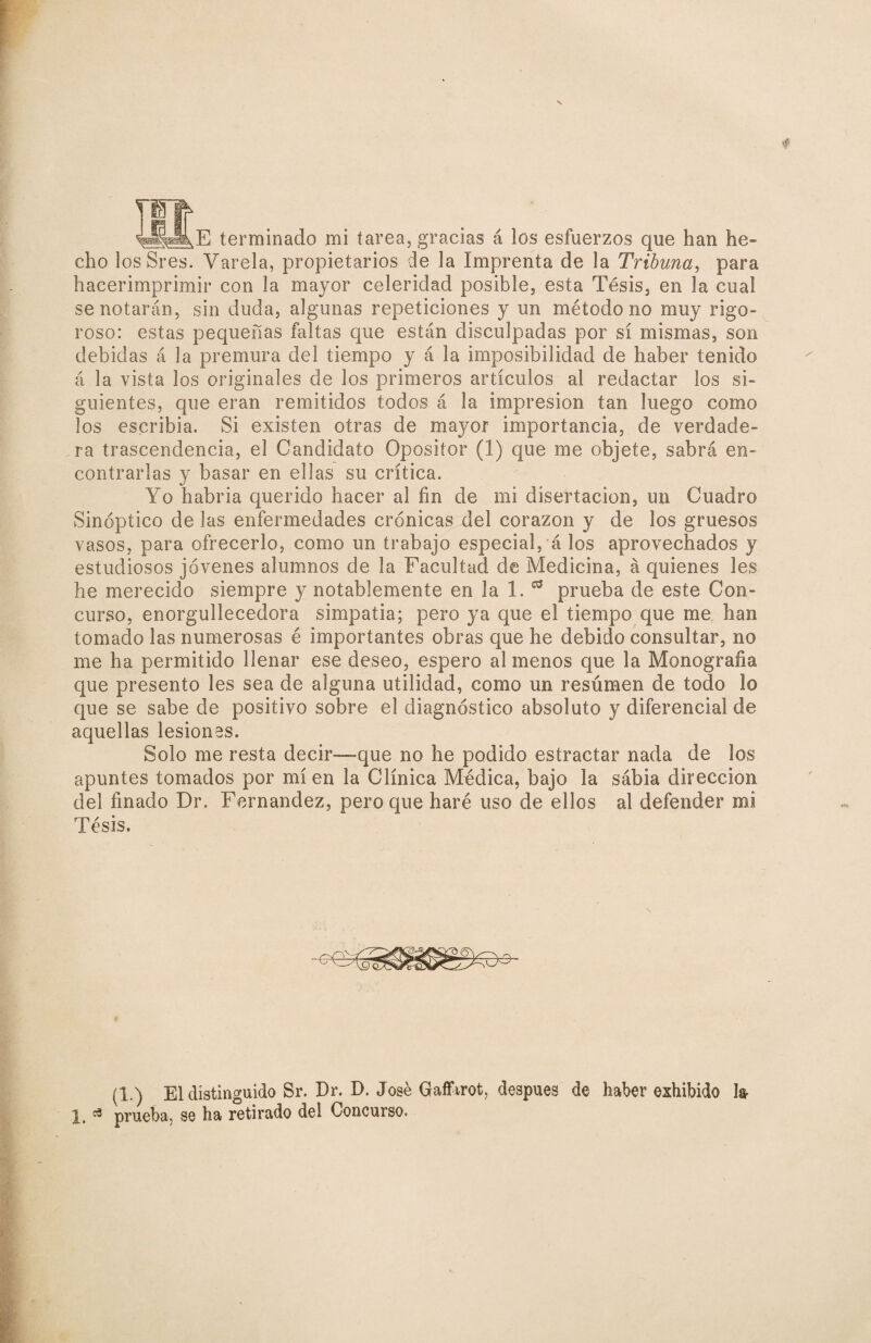 E terminado mi tarea, gracias á los esfuerzos que han he¬ cho losSres. Varela, propietarios de la Imprenta de la Tribuna, para hacerimprimir con la mayor celeridad posible, esta Tésis, en la cual se notarán, sin duda, algunas repeticiones y un método no muy rigo¬ roso: estas pequeñas faltas que están disculpadas por sí mismas, son debidas á la premura del tiempo y á la imposibilidad de haber tenido á la vista los originales de los primeros artículos al redactar los si¬ guientes, que eran remitidos todos á la impresión tan luego como los escribía. Si existen otras de mayor importancia, de verdade¬ ra trascendencia, el Candidato Opositor (1) que me objete, sabrá en¬ contrarlas y basar en ellas su crítica. Yo habria querido hacer al fin de mi disertación, un Cuadro Sinóptico de las enfermedades crónicas del corazón y de los gruesos vasos, para ofrecerlo, como un trabajo especial, á los aprovechados y estudiosos jóvenes alumnos de la Facultad de Medicina, á quienes les he merecido siempre y notablemente en la 1. ** prueba de este Con¬ curso, enorgullecedora simpatía; pero ya que el tiempo que me han tomado las numerosas é importantes obras que he debido consultar, no me ha permitido llenar ese deseo, espero al menos que la Monografía que presento les sea de alguna utilidad, como un resumen de todo lo que se sabe de positivo sobre el diagnóstico absoluto y diferencial de aquellas lesiones. Solo me resta decir—que no he podido estractar nada de los apuntes tomados por míen la Clínica Médica, bajo la sabia dirección del finado Dr. Fernandez, pero que haré uso de ellos al defender mi Tésis. \ (1.) El distinguido Sr. Dr. D. José Gaffarot, después de haber exhibido h 1, ^ prueba, se ha retirado del Concurso.