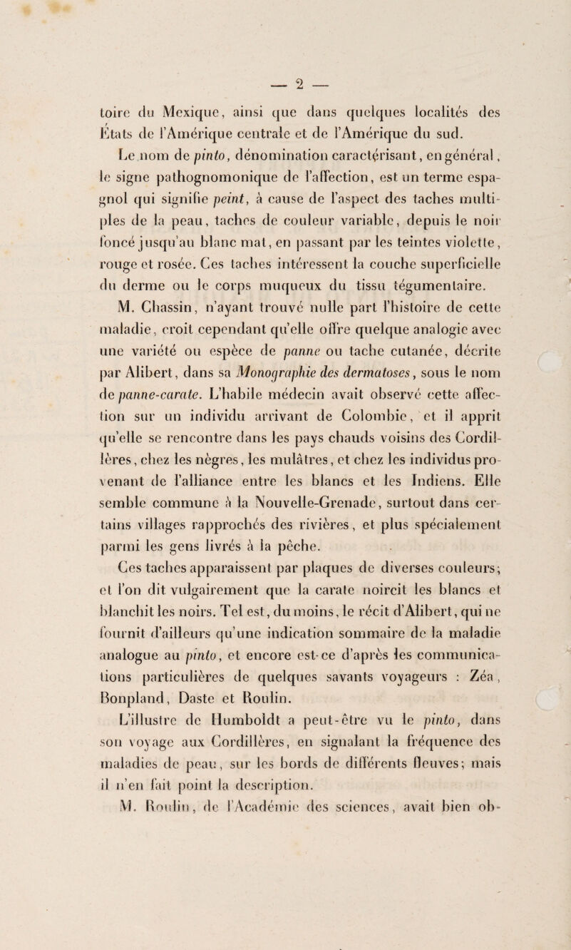 toire du Mexique, ainsi que dans quelques localités des Etats de l’Amérique centrale et de l’Amérique du sud. Le nom de pinto, dénomination caractérisant, en général, le signe pathognomonique de l’afTection, est un terme espa¬ gnol qui signifie peint, à cause de l’aspect des taches multi¬ ples de la peau, taches de couleur variable, depuis le noir foncé jusqu’au blanc mat, en passant par les teintes violette, rouge et rosée. Ces taches intéressent la couche superficielle du derme ou le corps muqueux du tissu tégumenlaire. M. Chassin, n’ayant trouvé nulle part l’histoire de cette maladie, croit cependant quelle offre quelque analogie avec une variété ou espèce de panne ou tache cutanée, décrite par Alibert, dans sa Monographie des dermatoses, sous le nom de panne-carate. L’habile médecin avait observé cette affec¬ tion sur un individu arrivant de Colombie, et il apprit qu’elle se rencontre dans les pays chauds voisins des Cordil¬ lères, chez les nègres, les mulâtres, et chez les individus pro¬ venant de l’alliance entre les blancs et les Indiens. Elle semble commune â la Nouvelle-Grenade, surtout dans cer¬ tains villages rapprochés des rivières, et plus spécialement parmi les gens livrés à la pêche. Ces taches apparaissent par plaques de diverses couleurs; et l’on dit vulgairement que la carate noircit les blancs et blanchit les noirs. Tel est, du moins, le récit d’Alibert, qui ne fournit d’ailleurs qu’une indication sommaire de la maladie analogue au pinto, et encore est-ce d’après les communica¬ tions particulières de quelques savants voyageurs : Zéa , Bonpland, Daste et Boulin. L’illustre de Humboldt a peut-être vu le pinto, dans son voyage aux Cordillères, en signalant la fréquence des maladies de peau, sur les bords de différents fleuves; mais il n’en fait point la description. M. Boulin, de l’Académie des sciences, avait bien oh-