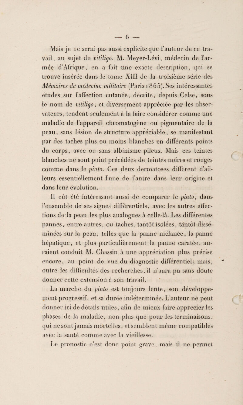 Mais je ne serai pas aussi explicite que l’auteur de ce tra¬ vail, au sujet du vitilicjo. M. Meyer-Lévi, médecin de l’ar¬ mée d’Afrique, en a fait une exacte description, qui se trouve insérée dans le tome XIII de la troisième série des Mémoires de médecine militaire (Paris i 865). Ses intéressantes études sur l’affection cutanée, décrite, depuis Gelse, sous le nom de vitiligo, et diversement appréciée par les obser¬ vateurs, tendent seulement à la faire considérer comme une maladie de l’appareil chromatogène ou pigmentaire de la peau, sans lésion de structure appréciable, se manifestant par des taches plus ou moins blanches en différents points du corps, avec ou sans albinisme pileux. Mais ces teintes blanches ne sont point précédées de teintes noires et rouges comme dans le pinto. Ces deux dermatoses diffèrent d’ail¬ leurs essentiellement l’une de l’autre dans leur origine et dans leur évolution. Il eût été intéressant aussi de comparer le pinto, dans l’ensemble de ses signes différentiels, avec les autres affec¬ tions de la peau les plus analogues à celle-là. Les différentes pannes, entre autres, ou taches, tantôt isolées, tantôt dissé¬ minées sur la peau, telles que la panne mélanée, la panne hépatique, et plus particulièrement la panne caratée, au¬ raient conduit M. Chassin à une appréciation plus précise encore, au point de vue du diagnostic différentiel; mais, outre les difficultés des recherches, il n’aura pu sans doute donner cette extension à son travail. La marche du pinto est toujours lente, son développe¬ ment progressif, et sa durée indéterminée. L’auteur ne peut donner ici de détails utiles, afin de mieux faire apprécier les phases de la maladie, non plus que pour les terminaisons, qui ne sont jamais mortelles, et semblent même compatibles avec la santé comme avec la vieillesse. lie pronostic n’est donc point grave, mais il ne permet