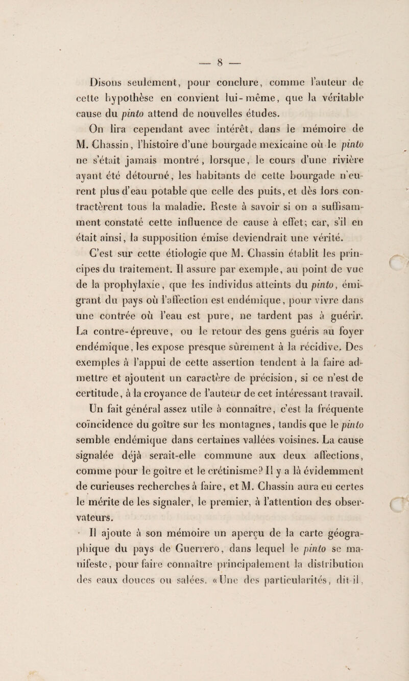 Disons seulement, pour conclure, comme l’auteur de celte hypothèse en convient lui-même, que la véritable cause du pinto attend de nouvelles études. On lira cependant avec intérêt, dans Je mémoire de M. Chassin, l’histoire d’une bourgade mexicaine où le pinto ne s’était jamais montré, lorsque, le cours d’une rivière ayant été détourné, les habitants de cette bourgade n’eu¬ rent plus d’eau potable que celle des puits, et dès lors con¬ tractèrent tous la maladie. Reste à savoir si on a suffisam¬ ment constaté cette influence de cause à effet; car, s’il en était ainsi, la supposition émise deviendrait une vérité. C’est sur cette étiologie que M. Chassin établit les prin¬ cipes du traitement. Il assure par exemple, au point de vue de la prophylaxie, que les individus atteints du pinto, émi¬ grant du pays où l’affection est endémique, pour vivre dans une contrée où l’eau est pure, ne tardent pas à guérir, La contre-épreuve, ou le retour des gens guéris au foyer endémique, les expose presque sûrement à la récidive. Des exemples à l’appui de cette assertion tendent à la faire ad¬ mettre et ajoutent un caractère de précision, si ce n’est de certitude, à la croyance de l’auteur de cet intéressant travail. Un fait général assez utile à connaître, c’est la fréquente coïncidence du goitre sur les montagnes, tandis que le pinto semble endémique dans certaines vallées voisines. La cause signalée déjà serait-elle commune aux deux affections, comme pour le goitre et le crétinisme? Il y a là évidemment de curieuses recherches à faire, et M. Chassin aura en certes le mérite de les signaler, le premier, à l’attention des obser¬ vateurs. Il ajoute à son mémoire un aperçu de la carte géogra¬ phique du pays de Guerrero, dans lequel le pinto se ma¬ nifeste, pour faire connaître principalement la distribution des eaux douces ou salées» «dîne des particularités, dit-il,