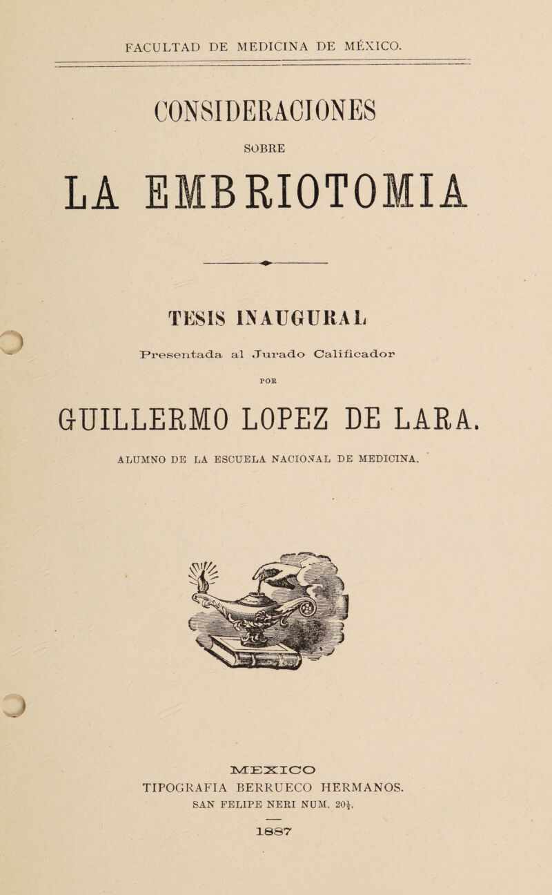 SOBRE LA EMBRIOTOMIA TESIS INAUGURAL IPresentad-a al tTiir’ad.o Calificador POB GUILLERMO LOPEZ DE LARA ALUMNO DE LA ESCUELA NACIONAL DE MEDICINA. MEXIICO TIPOGRAFIA BERRUECO HERMANOS. SAN FELIPE NERI NüAI. 20^. 1S87