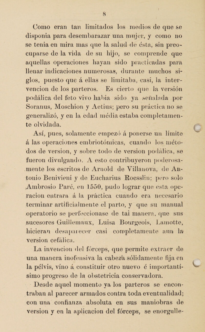 Como eran tan limitados los medios de que se disponia para desembarazar una mujei*, y como no se tenia en mira mas que la salud de ésta, sin preo- cuparse de la vida de su hijo, se comprende que aquellas operaciones hayan sido practicadas para llenar indicaciones numerosas, durante muchos si¬ glos, puesto que á ellas se limitaba, casi, la inter¬ vención de los parteros. Es cierto que la versión podálica del feto vivo habia sido ya señalada por Soranus, Moschion y Aetius; pero su práctica no se generalizó, y en la edad inedia estaba completamen¬ te olvidada. Así, pues, solamente empezó á ponerse un límite á las operaciones embriotómicas, cuando los méto¬ dos de versión, y sobre todo de versión podálica, se fueron divulgando. A esto contribuyeron jioderosa- mente los escritos de Arnold de Villanova, de An¬ tonio Benivieni y de Eucharius Roesslin; pero solo Ambrosio Paré, en 1550, pudo lograr que esta ope¬ ración entrara á la práctica cuando era necesario terminar artificialmente el parto, y que su manual operatorio se perfeccionase de tai manera, que sus sucesores Guillemaux, Luisa Bourgeois, Lamotte, hicieran desaparecer casi completamente aun la^ versión cefálica. La invención del fiirceps, que permite extraer de una manera inofensiva la cabez-a sólidamente fija en la pélvis, vino á constituir otro nuevo é importantí¬ simo progreso de la obstetricia conservadora. Desde aquel momento ya los parteros se encon¬ traban al parecer armados contra toda eventualidad; con una confianza absoluta en sus maniobras de versión y en la aplicación del fórceps, se enorgulle-