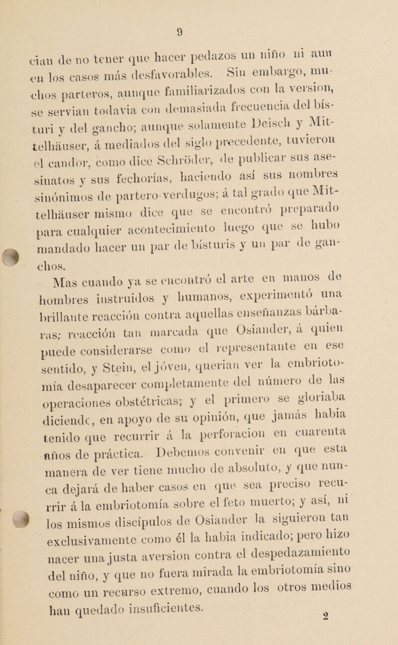 dan (le no tener que hacer pedazos un niño iii aun eii los casos más desfavorables. Sin embargo, mu¬ chos parteros, aunque familiarizados con la veisiou, se serviau todavía con demasiada fi-ecuencia del bis¬ turí y del gancho; aunque solamente Deisch y Mit- telhauser, á mediados del siglo precedente, tuvieron cd candor, como dice Schi odor, de publicar sus ase¬ sinatos y sus fechorías, haciendo así sus nombres sinónimos de partero-verdugos; á tal grado que Mit- telháuser mismo dice que se encontró preparado para cuakiuier acontecimiento luego que se hubo mandado hacer un par de bisturis y un par do gan- Mas cuando ya se encontró el arte en manos do hombres instruidos y humanos, experimentó una brillante reacción contra aquellas enseñanzas báiba- ras; reacción tan marcada que Osiauder, á quien puede considerarse como el representante en^ ese sentido, y Stein, el jóven, querían ver la embrioto- mía desaparecer conq.letamente del número de las operaciones obstétricas; y el primero se gloriaba diciendc, en apoyo de su opinión, que jamás había tenido que recurrir á la perforación en cuarenta años de práctica. Debemos convenir en que esta manera de ver tiene mucho de absoluto, y que nun¬ ca dejará de haber casos en que sea preciso recu¬ rrir á la embriotomía sobre el feto muerto; y así, ni los mismos discípulos de Osiander la siguieion tan exclusivamente como él la había indicado; pero hizo nacer una justa aversión contra el despedazamiento del niño, y que no fuera mirada la embriotomía sino como un recurso extremo, cuando los otros medios han quedado insuficieíites. ^