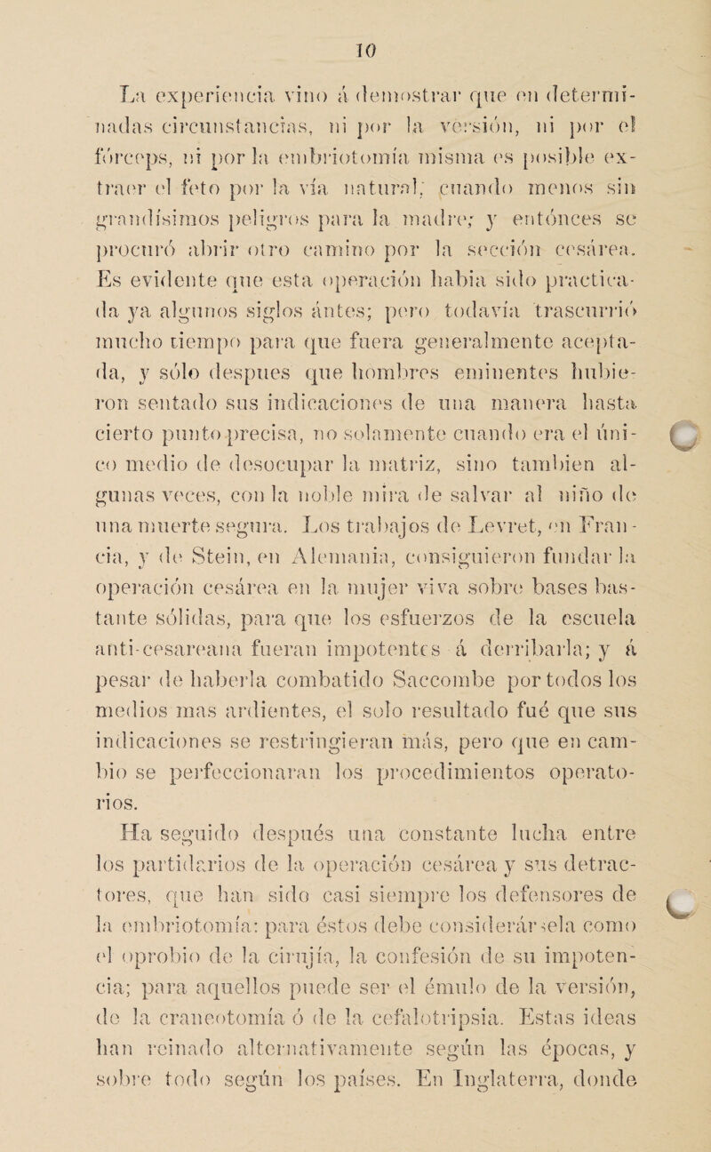 La experíenca’a vino á deinostrai* que oii deternií- nadas circiinsíancias, ni por la vci'sión, ni por o! ñnx'ops, ni por la einbriotomía misma (\s [>osiblo ex- ti’aí'r td feto poi* la vía natural, cuando menos sin í4T-andísimos peligi’os para la madría* y entonces se procuró abi'ir otro camino por la sección c(\sái’ea. Es evidente que esta operación liabia sido practica¬ da ya algunos siglos antes; pero todavía trascurri(> mucho tiempo para ({iie fuera generalmente acepta- íla, y sólo después que hombres eminentes hubie- ]*on sentado sus indicaciones de una manera hasta cierto punto precisa, no solamente cuando era el úni¬ co medio de desocupar la matriz, sino también al¬ gunas veces, con la noble mira de salvar al lufio de nna muerte segura. Los ti‘a})ajos de Levret, mi Eran - cia, y de Steiu, eu Alemania, consiguieron fundar la opei'ación cesárea en la mujei* viva sobre bases bas¬ tante sólidas, para que los esfuerzos de la escuela anti-cpsareana fueran impotentes á derribarla; y á pesai’ de habei’la combatido Saccombe por todos los medios mas ardientes, el solo resultado fué que sus indicaciones se restringieran más, pero que en cam¬ bio se pei'feccionaran los pi’ocedimientos operato- i'ios. Ha seguido después una constante lucha entre los pai’tidarios de la operación cesárea y sus detrac¬ tores, que han sido casi siempre los defensores de la emliriotomía: para éstos debe considerár mía como (d oprobio de la ciriijía, la confesión de su impoten¬ cia; para aquellos puede ser el émulo de la versión, de la craneotomía ó de la cefalotripsia. Estas ideas han reinado alternativamente según las épocas, y sobi’e todo según los países. En Inglaterra, donde
