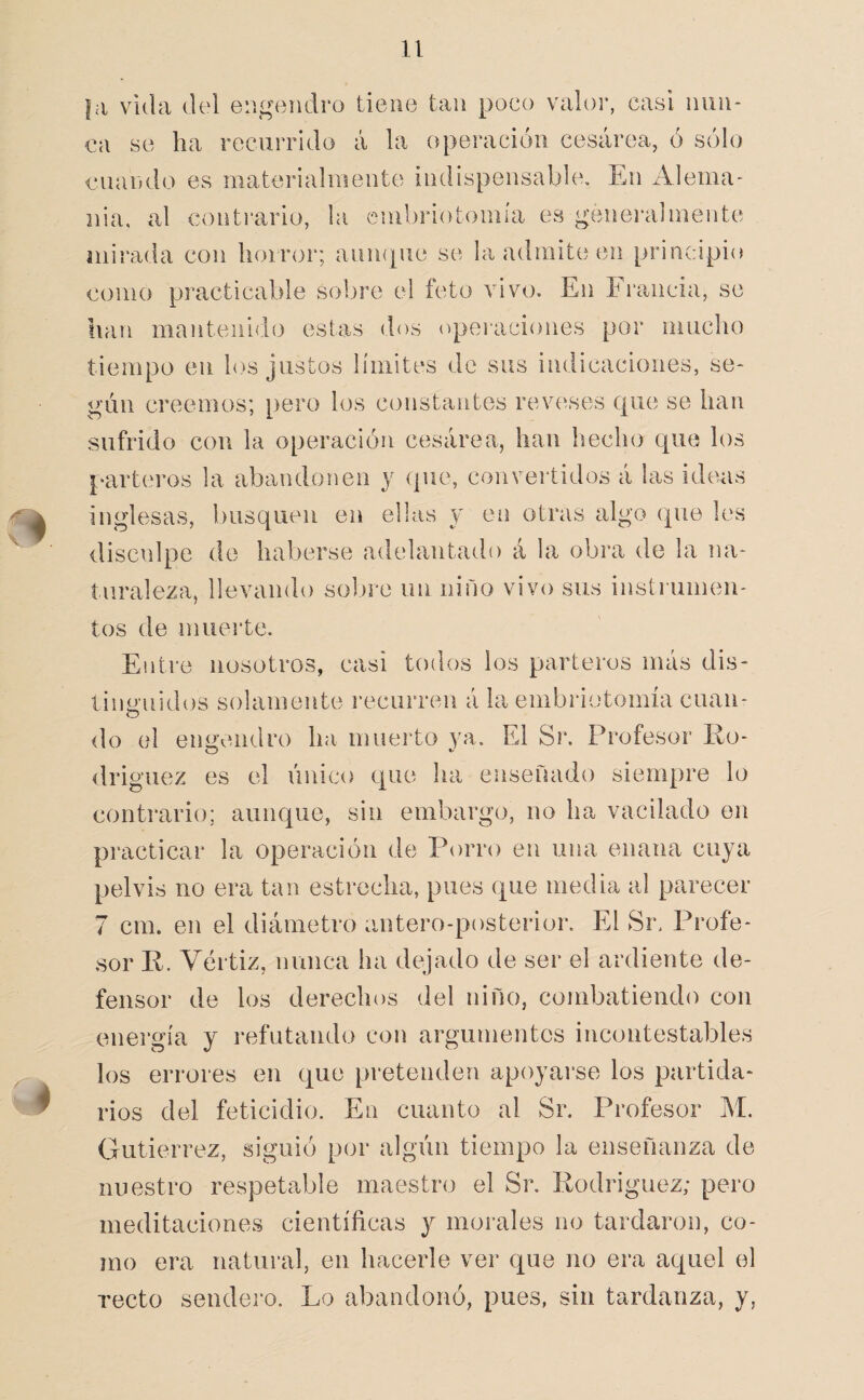 |a vida del engendro tiene tan poco valor, casi nun¬ ca se ha recurrido á la operación cesárea, ó sólo cuaiHlo es materialmente indispensable. En Alema¬ nia, al contrario, la cmbriotomia es genei'almente mirada con horror; aiimpie se la admite en principio como practicable solare el feto vivo. En Francia, se han mantenido estas dos (operaciones por niucho tiempo en los justos límites de sus indicaciones, se¬ gún creemos; pero los constantes reverses que se han sufrido con la operación cesárea, han beclio que los parteros la abandonen y que, convertidos á las ideas inglesas, busquen en ellas y en otras algo que les disculpe de haberse adelantado á la obra de la na¬ turaleza, llevando sol ore un niño vivo sus instrumen¬ tos de muei’te. Entre nosotros, casi todos ios parteros más dis- tiim'uidos solamente recurren á la embriotomía cuan- o do el engendro ha muei-to ya. El Sr. Profesor lio- driguez es el único que ha enseñado siempre lo contrario; aunque, sin embargo, no ha vacilado en practicar la operación de Porro en una enana cuya pelvis no era tan estrecha, pues que media al parecer 7 cm. en el diámetro antero-posterior. El Sr. Profe¬ sor R. Vértiz, nunca ha dejado de ser el ardiente de¬ fensor de los derechos del niño, combatiendo con energía y refutando con argumentes incontestables los errores en que pretenden apoyarse los partida¬ rios del feticidio. En cuanto al Sr. Profesor M. Gutiérrez, siguió por algún tiempo la enseñanza de nuestro respetable maestro el Sr. Rodríguez; pero meditaciones cientíñcas y morales no tardaron, co¬ mo era natural, en hacerle ver cj^ue no era aquel el recto sendero. Lo abandonó, pues, sin tardanza, y,