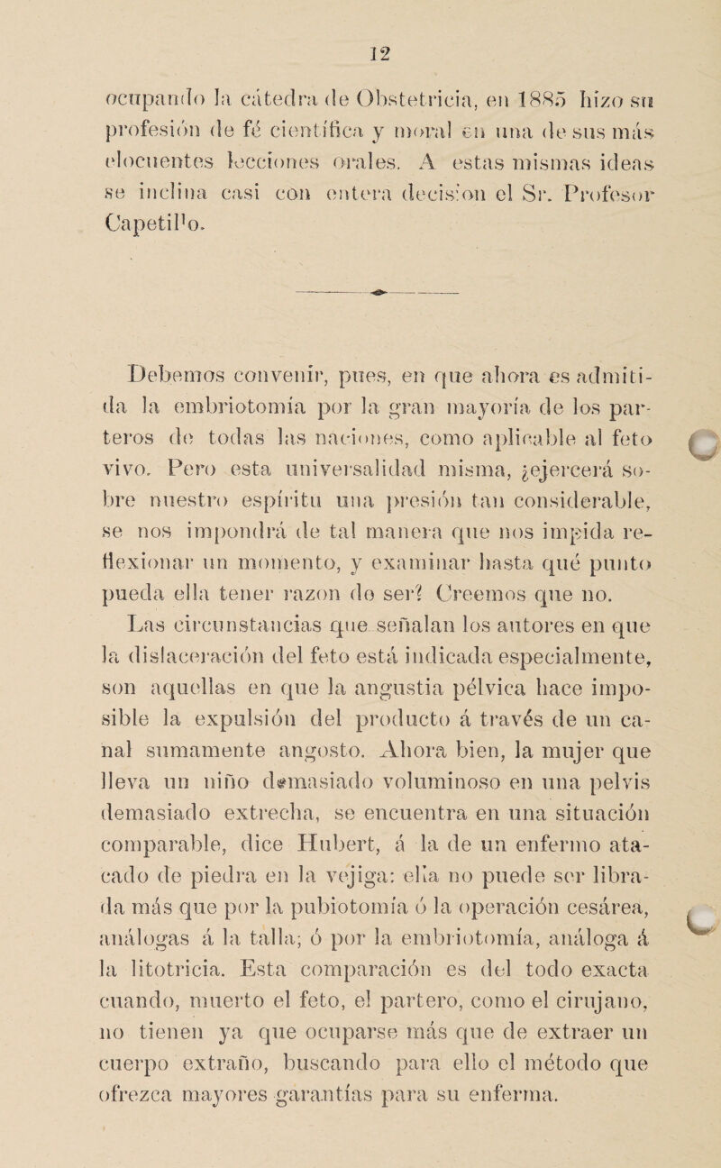 ocupa Hilo la caitedra de Obstetricia, eii 1885 hizo Sil profesión de fó científica y moral en una de sus más elocuentes lecciones se inclina casi con orales. A estas mismas ideas entera deci.s:on el Si\ Profesor Capetifio> Debemos convenir, pues, en rpie abora es admiti¬ da la embriotomía por la gran mayoría de los par¬ teros di) todas las naciones, como aplicable al feto vivo, Pero esta universalidad misma, ¿ejercerá so¬ bre nuestro espíritu una ]>resi()n tan considerable, se nos impondrá de tal manera rpie nos impida re- fiexionar un momento, y examinar hasta qué punto pueda ella tener i’azon do ser'? Creemos que no. Las circunstancias que señalan los autores en que la dislacei'ación del feto está indicada especialmente, son aquellas en que la angustia pélvica hace impo¬ sible la expulsión del producto á través de un ca¬ nal sumamente angosto. Ahora bien, la mujer que lleva un niño d^^masiado voluminoso en una pelvis demasiado extrecha, se encuentra en una situación comparable, dice Hubert, á la de un enfermo ata¬ cado de piedi*a en la vejiga: ella no puede ser libra¬ da más que por la pubiotomía ó la operación cesárea, análogas á la talla; ó por la embriotomía, análoga á la litotricia. Esta comparación es del todo exacta cuando, muerto el feto, el partero, como el cirujano, no tienen ya que ocuparse más que de extraer un cuerpo extraño, buscando para ello el método que ofrezca mayores garantías para su enferma.